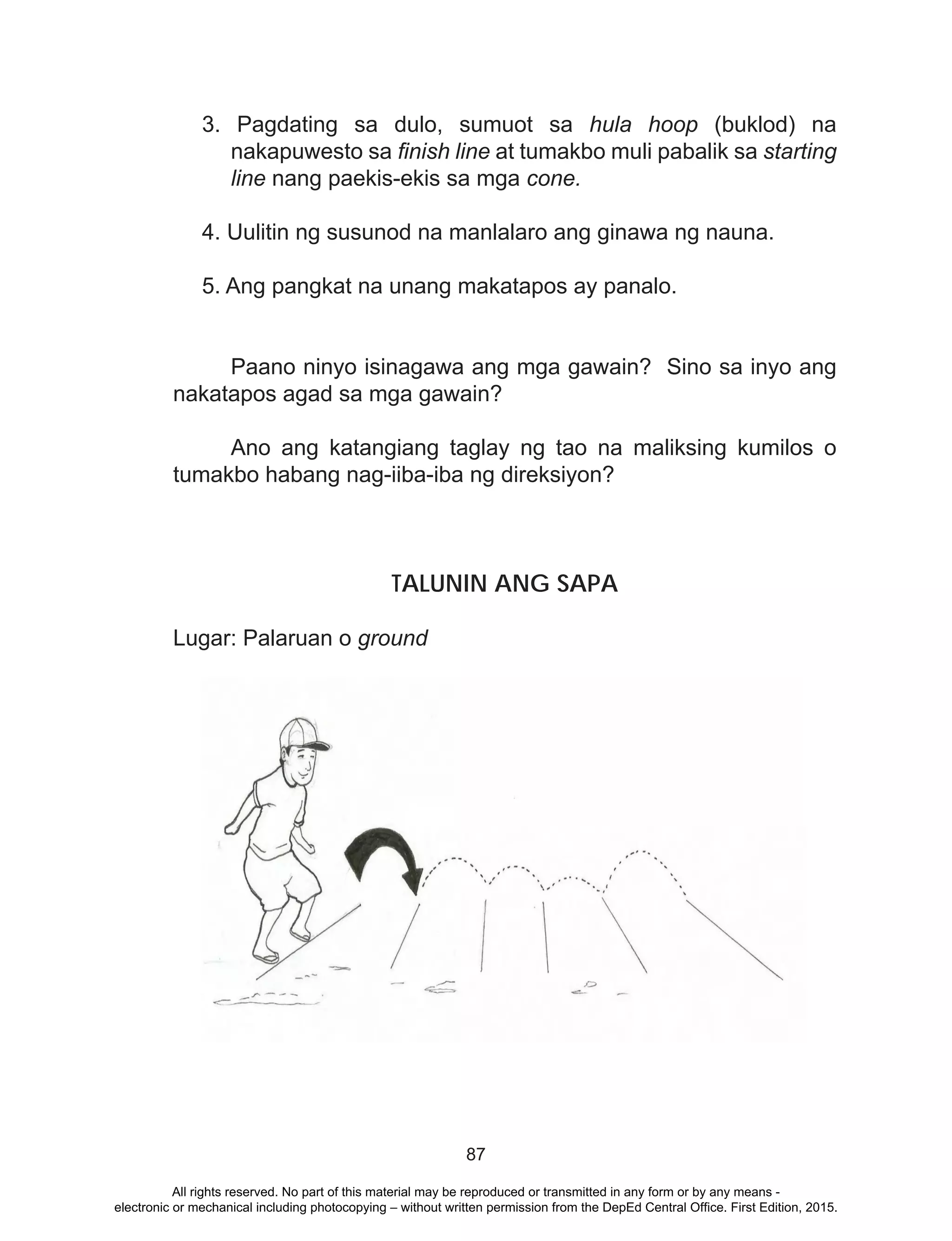 87
3. Pagdating sa dulo, sumuot sa hula hoop (buklod) na
nakapuwesto sa finish line at tumakbo muli pabalik sa starting
line nang paekis-ekis sa mga cone.
4. Uulitin ng susunod na manlalaro ang ginawa ng nauna.
5. Ang pangkat na unang makatapos ay panalo.
	 Paano ninyo isinagawa ang mga gawain? Sino sa inyo ang
nakatapos agad sa mga gawain?
	 Ano ang katangiang taglay ng tao na maliksing kumilos o
tumakbo habang nag-iiba-iba ng direksiyon?
TALUNIN ANG SAPA
Lugar: Palaruan o ground
	
				
	
All rights reserved. No part of this material may be reproduced or transmitted in any form or by any means -
electronic or mechanical including photocopying – without written permission from the DepEd Central Office. First Edition, 2015.
 
