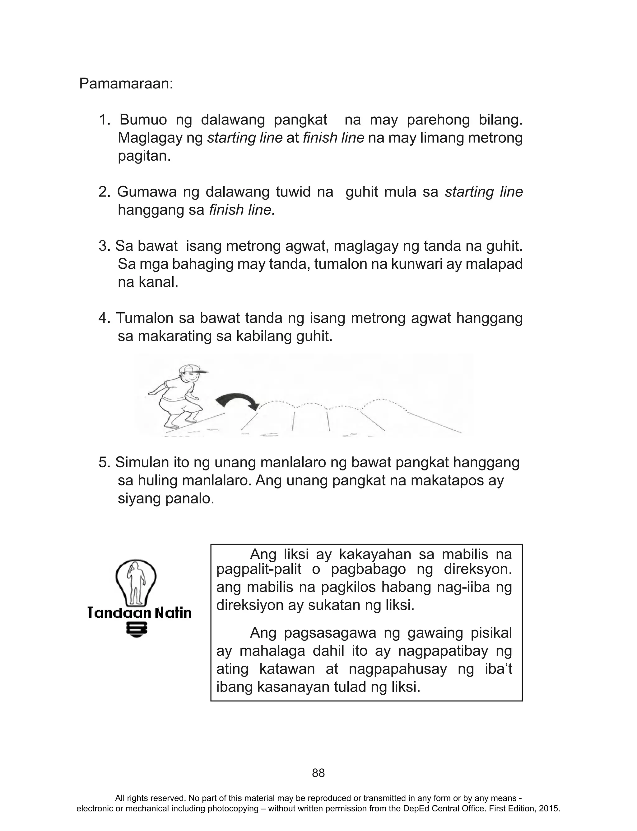 88
Pamamaraan:
1. Bumuo ng dalawang pangkat na may parehong bilang.
Maglagay ng starting line at finish line na may limang metrong
pagitan.
2. Gumawa ng dalawang tuwid na guhit mula sa starting line
hanggang sa finish line.
3. Sa bawat isang metrong agwat, maglagay ng tanda na guhit.
Sa mga bahaging may tanda, tumalon na kunwari ay malapad
na kanal.
4. Tumalon sa bawat tanda ng isang metrong agwat hanggang
sa makarating sa kabilang guhit.
5. Simulan ito ng unang manlalaro ng bawat pangkat hanggang
sa huling manlalaro. Ang unang pangkat na makatapos ay
siyang panalo.
	 Ang liksi ay kakayahan sa mabilis na
pagpalit-palit o pagbabago ng direksyon.
ang mabilis na pagkilos habang nag-iiba ng
direksiyon ay sukatan ng liksi.
	 Ang pagsasagawa ng gawaing pisikal
ay mahalaga dahil ito ay nagpapatibay ng
ating katawan at nagpapahusay ng iba’t
ibang kasanayan tulad ng liksi.
All rights reserved. No part of this material may be reproduced or transmitted in any form or by any means -
electronic or mechanical including photocopying – without written permission from the DepEd Central Office. First Edition, 2015.
 