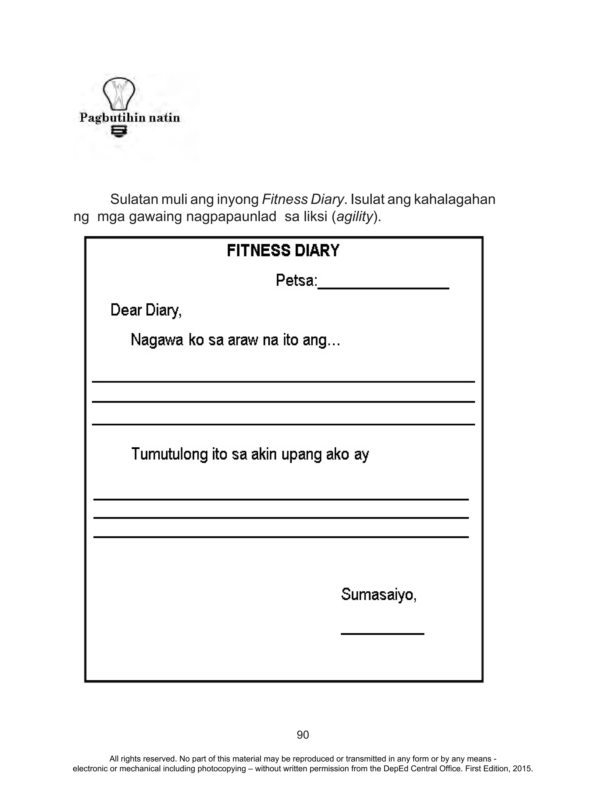 90
	
	 Sulatan muli ang inyong Fitness Diary. Isulat ang kahalagahan
ng mga gawaing nagpapaunlad sa liksi (agility).
All rights reserved. No part of this material may be reproduced or transmitted in any form or by any means -
electronic or mechanical including photocopying – without written permission from the DepEd Central Office. First Edition, 2015.
 