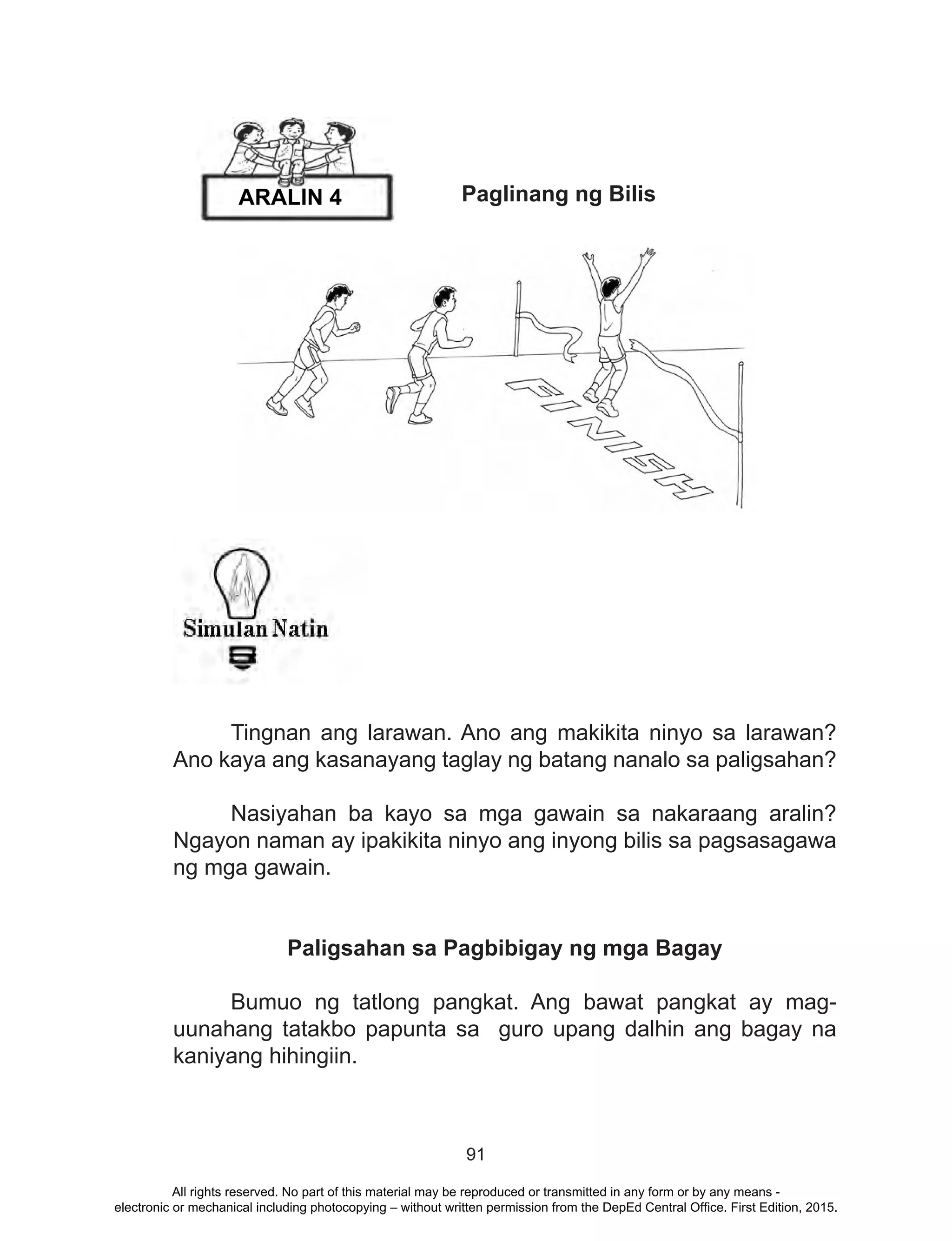 91
	 Paglinang ng Bilis
	 Tingnan ang larawan. Ano ang makikita ninyo sa larawan?
Ano kaya ang kasanayang taglay ng batang nanalo sa paligsahan?
	 Nasiyahan ba kayo sa mga gawain sa nakaraang aralin?
Ngayon naman ay ipakikita ninyo ang inyong bilis sa pagsasagawa
ng mga gawain.
Paligsahan sa Pagbibigay ng mga Bagay
	 Bumuo ng tatlong pangkat. Ang bawat pangkat ay mag-
uunahang tatakbo papunta sa guro upang dalhin ang bagay na
kaniyang hihingiin.
ARALIN 4
All rights reserved. No part of this material may be reproduced or transmitted in any form or by any means -
electronic or mechanical including photocopying – without written permission from the DepEd Central Office. First Edition, 2015.
 