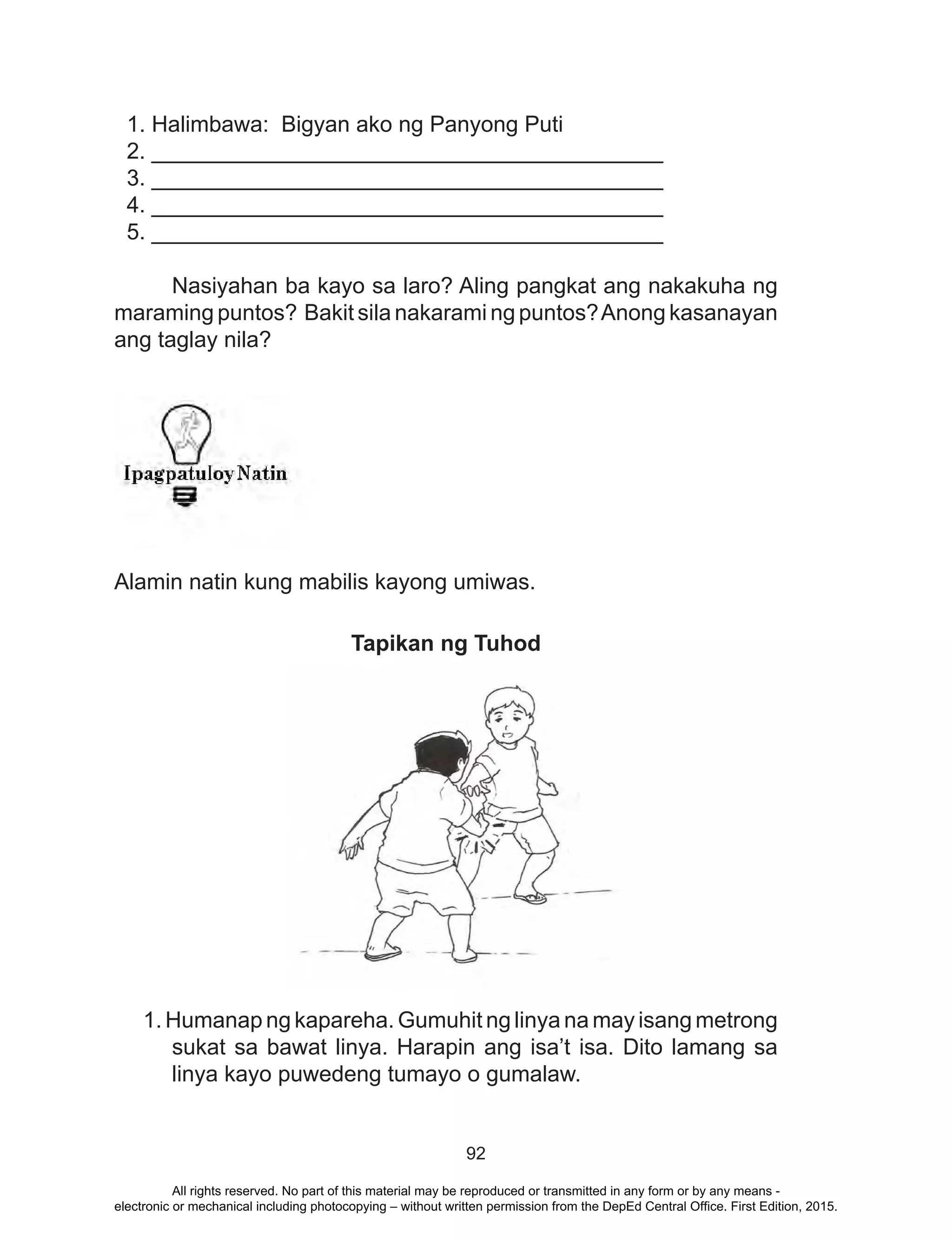 92
1. Halimbawa: Bigyan ako ng Panyong Puti
2. _________________________________________
3. _________________________________________
4. _________________________________________
5. _________________________________________
	 Nasiyahan ba kayo sa laro? Aling pangkat ang nakakuha ng
maraming puntos? Bakit sila nakarami ng puntos?Anong kasanayan
ang taglay nila?
	
Alamin natin kung mabilis kayong umiwas.
Tapikan ng Tuhod
1. Humanap ng kapareha. Gumuhit ng linya na may isang metrong
sukat sa bawat linya. Harapin ang isa’t isa. Dito lamang sa
linya kayo puwedeng tumayo o gumalaw.
All rights reserved. No part of this material may be reproduced or transmitted in any form or by any means -
electronic or mechanical including photocopying – without written permission from the DepEd Central Office. First Edition, 2015.
 