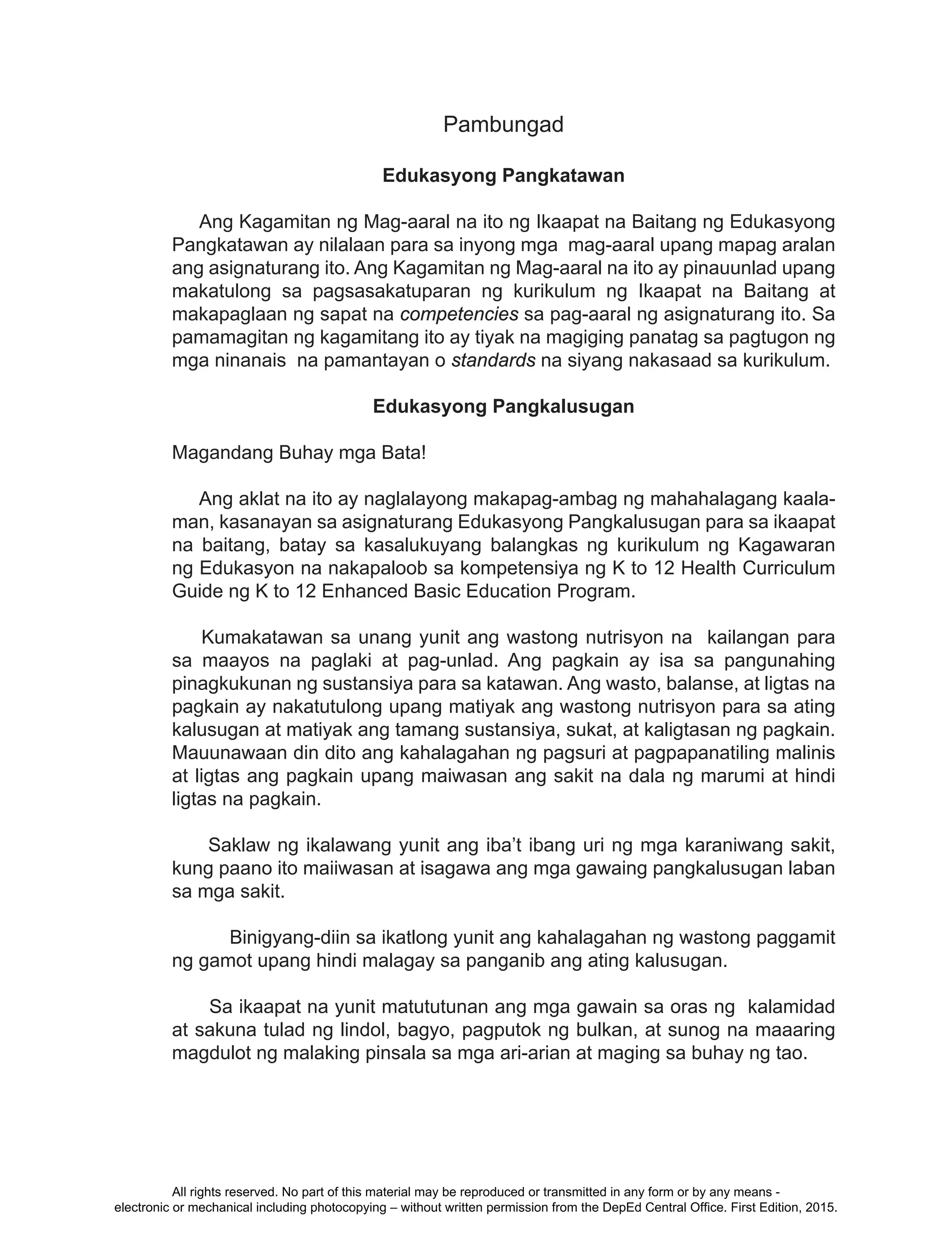 iii
Pambungad
Edukasyong Pangkatawan
Ang Kagamitan ng Mag-aaral na ito ng Ikaapat na Baitang ng Edukasyong
Pangkatawan ay nilalaan para sa inyong mga mag-aaral upang mapag aralan
ang asignaturang ito. Ang Kagamitan ng Mag-aaral na ito ay pinauunlad upang
makatulong sa pagsasakatuparan ng kurikulum ng Ikaapat na Baitang at
makapaglaan ng sapat na competencies sa pag-aaral ng asignaturang ito. Sa
pamamagitan ng kagamitang ito ay tiyak na magiging panatag sa pagtugon ng
mga ninanais na pamantayan o standards na siyang nakasaad sa kurikulum.
Edukasyong Pangkalusugan
Magandang Buhay mga Bata!
Ang aklat na ito ay naglalayong makapag-ambag ng mahahalagang kaala-
man, kasanayan sa asignaturang Edukasyong Pangkalusugan para sa ikaapat
na baitang, batay sa kasalukuyang balangkas ng kurikulum ng Kagawaran
ng Edukasyon na nakapaloob sa kompetensiya ng K to 12 Health Curriculum
Guide ng K to 12 Enhanced Basic Education Program.
Kumakatawan sa unang yunit ang wastong nutrisyon na kailangan para
sa maayos na paglaki at pag-unlad. Ang pagkain ay isa sa pangunahing
pinagkukunan ng sustansiya para sa katawan. Ang wasto, balanse, at ligtas na
pagkain ay nakatutulong upang matiyak ang wastong nutrisyon para sa ating
kalusugan at matiyak ang tamang sustansiya, sukat, at kaligtasan ng pagkain.
Mauunawaan din dito ang kahalagahan ng pagsuri at pagpapanatiling malinis
at ligtas ang pagkain upang maiwasan ang sakit na dala ng marumi at hindi
ligtas na pagkain.
Saklaw ng ikalawang yunit ang iba’t ibang uri ng mga karaniwang sakit,
kung paano ito maiiwasan at isagawa ang mga gawaing pangkalusugan laban
sa mga sakit.
	 Binigyang-diin sa ikatlong yunit ang kahalagahan ng wastong paggamit
ng gamot upang hindi malagay sa panganib ang ating kalusugan.
Sa ikaapat na yunit matututunan ang mga gawain sa oras ng kalamidad
at sakuna tulad ng lindol, bagyo, pagputok ng bulkan, at sunog na maaaring
magdulot ng malaking pinsala sa mga ari-arian at maging sa buhay ng tao.
All rights reserved. No part of this material may be reproduced or transmitted in any form or by any means -
electronic or mechanical including photocopying – without written permission from the DepEd Central Office. First Edition, 2015.
 