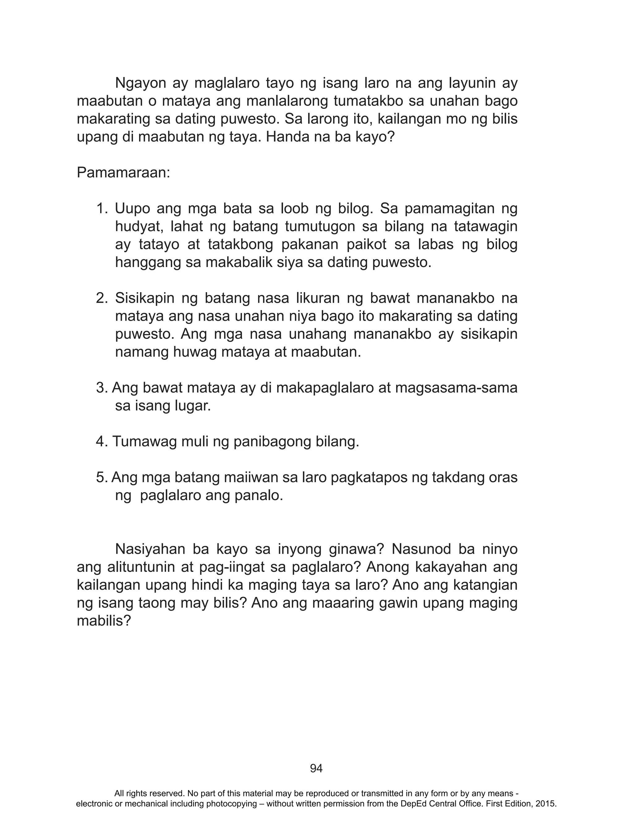 94
	 Ngayon ay maglalaro tayo ng isang laro na ang layunin ay
maabutan o mataya ang manlalarong tumatakbo sa unahan bago
makarating sa dating puwesto. Sa larong ito, kailangan mo ng bilis
upang di maabutan ng taya. Handa na ba kayo?
Pamamaraan:
1. Uupo ang mga bata sa loob ng bilog. Sa pamamagitan ng
hudyat, lahat ng batang tumutugon sa bilang na tatawagin
ay tatayo at tatakbong pakanan paikot sa labas ng bilog
hanggang sa makabalik siya sa dating puwesto.
2. Sisikapin ng batang nasa likuran ng bawat mananakbo na
mataya ang nasa unahan niya bago ito makarating sa dating
puwesto. Ang mga nasa unahang mananakbo ay sisikapin
namang huwag mataya at maabutan.
3. Ang bawat mataya ay di makapaglalaro at magsasama-sama
sa isang lugar.
4. Tumawag muli ng panibagong bilang.
5. Ang mga batang maiiwan sa laro pagkatapos ng takdang oras
ng paglalaro ang panalo.
	 Nasiyahan ba kayo sa inyong ginawa? Nasunod ba ninyo
ang alituntunin at pag-iingat sa paglalaro? Anong kakayahan ang
kailangan upang hindi ka maging taya sa laro? Ano ang katangian
ng isang taong may bilis? Ano ang maaaring gawin upang maging
mabilis?
All rights reserved. No part of this material may be reproduced or transmitted in any form or by any means -
electronic or mechanical including photocopying – without written permission from the DepEd Central Office. First Edition, 2015.
 