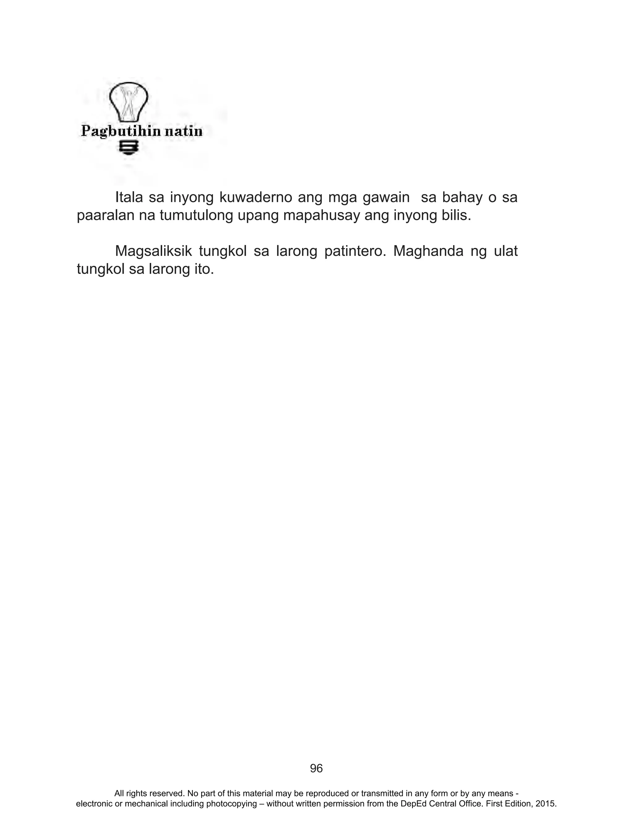 96
	 Itala sa inyong kuwaderno ang mga gawain sa bahay o sa
paaralan na tumutulong upang mapahusay ang inyong bilis.
	
	 Magsaliksik tungkol sa larong patintero. Maghanda ng ulat
tungkol sa larong ito.
All rights reserved. No part of this material may be reproduced or transmitted in any form or by any means -
electronic or mechanical including photocopying – without written permission from the DepEd Central Office. First Edition, 2015.
 