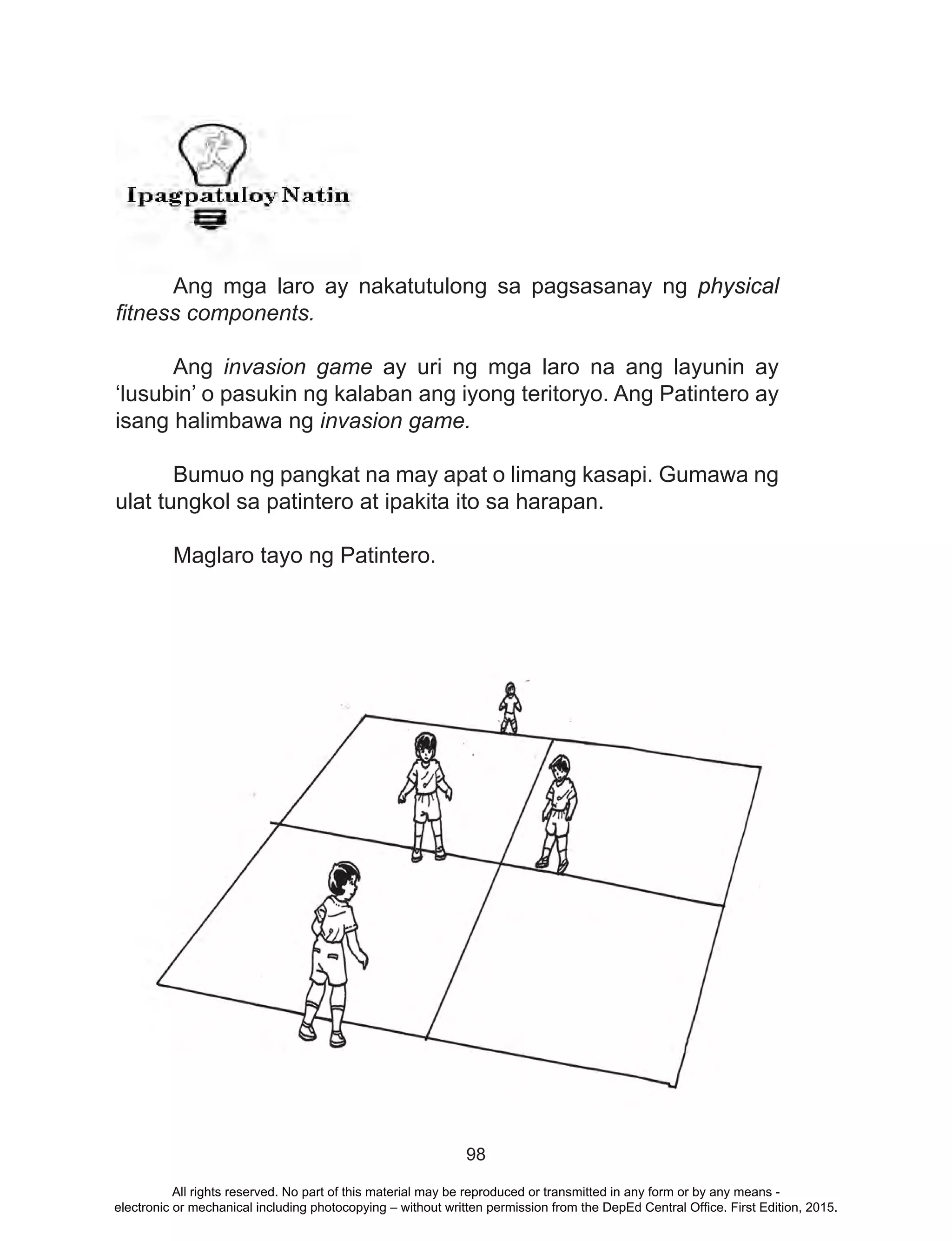 98
	
	 Ang mga laro ay nakatutulong sa pagsasanay ng physical
fitness components.
	Ang invasion game ay uri ng mga laro na ang layunin ay
‘lusubin’ o pasukin ng kalaban ang iyong teritoryo. Ang Patintero ay
isang halimbawa ng invasion game.
	 Bumuo ng pangkat na may apat o limang kasapi. Gumawa ng
ulat tungkol sa patintero at ipakita ito sa harapan.
Maglaro tayo ng Patintero.
All rights reserved. No part of this material may be reproduced or transmitted in any form or by any means -
electronic or mechanical including photocopying – without written permission from the DepEd Central Office. First Edition, 2015.
 