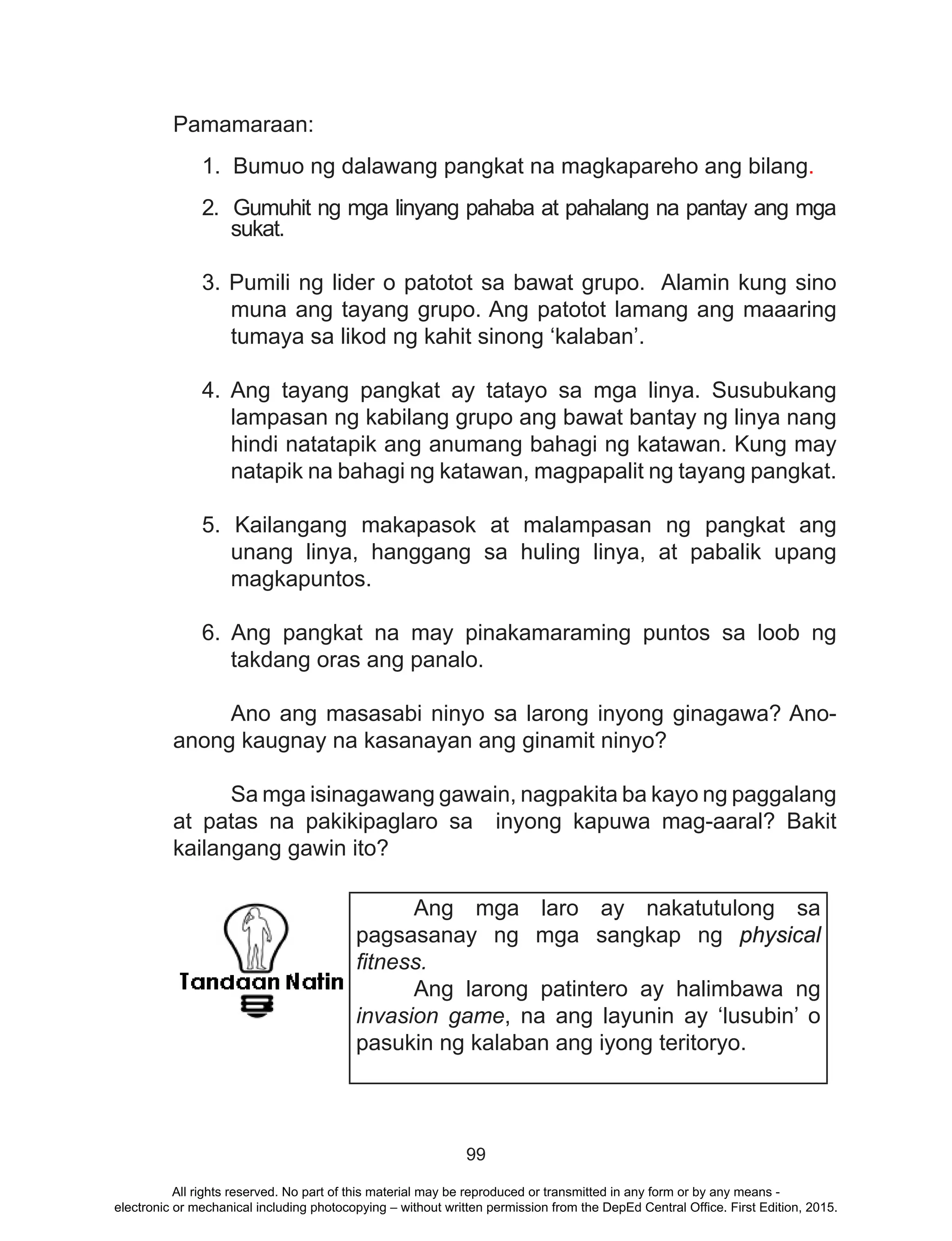 99
Pamamaraan:
1. Bumuo ng dalawang pangkat na magkapareho ang bilang.
2. Gumuhit ng mga linyang pahaba at pahalang na pantay ang mga
sukat.
3. Pumili ng lider o patotot sa bawat grupo. Alamin kung sino
muna ang tayang grupo. Ang patotot lamang ang maaaring
tumaya sa likod ng kahit sinong ‘kalaban’.
4. Ang tayang pangkat ay tatayo sa mga linya. Susubukang
lampasan ng kabilang grupo ang bawat bantay ng linya nang
hindi natatapik ang anumang bahagi ng katawan. Kung may
natapik na bahagi ng katawan, magpapalit ng tayang pangkat.
5. Kailangang makapasok at malampasan ng pangkat ang
unang linya, hanggang sa huling linya, at pabalik upang
magkapuntos.
6. Ang pangkat na may pinakamaraming puntos sa loob ng
takdang oras ang panalo.
	 Ano ang masasabi ninyo sa larong inyong ginagawa? Ano-
anong kaugnay na kasanayan ang ginamit ninyo?
	 Sa mga isinagawang gawain, nagpakita ba kayo ng paggalang
at patas na pakikipaglaro sa inyong kapuwa mag-aaral? Bakit
kailangang gawin ito?
Ang mga laro ay nakatutulong sa
pagsasanay ng mga sangkap ng physical
fitness.
Ang larong patintero ay halimbawa ng
invasion game, na ang layunin ay ‘lusubin’ o
pasukin ng kalaban ang iyong teritoryo.
All rights reserved. No part of this material may be reproduced or transmitted in any form or by any means -
electronic or mechanical including photocopying – without written permission from the DepEd Central Office. First Edition, 2015.
 