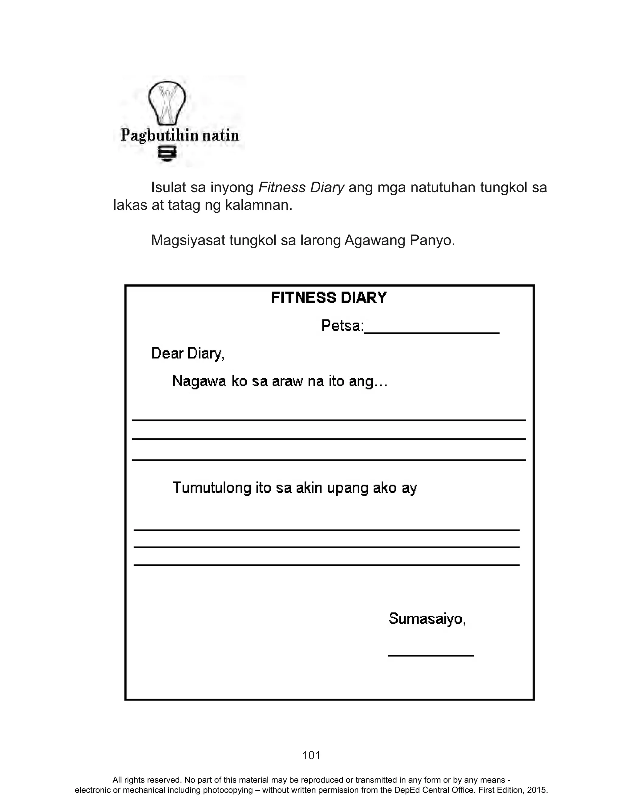 101
	 Isulat sa inyong Fitness Diary ang mga natutuhan tungkol sa
lakas at tatag ng kalamnan.
	 Magsiyasat tungkol sa larong Agawang Panyo.
All rights reserved. No part of this material may be reproduced or transmitted in any form or by any means -
electronic or mechanical including photocopying – without written permission from the DepEd Central Office. First Edition, 2015.
 