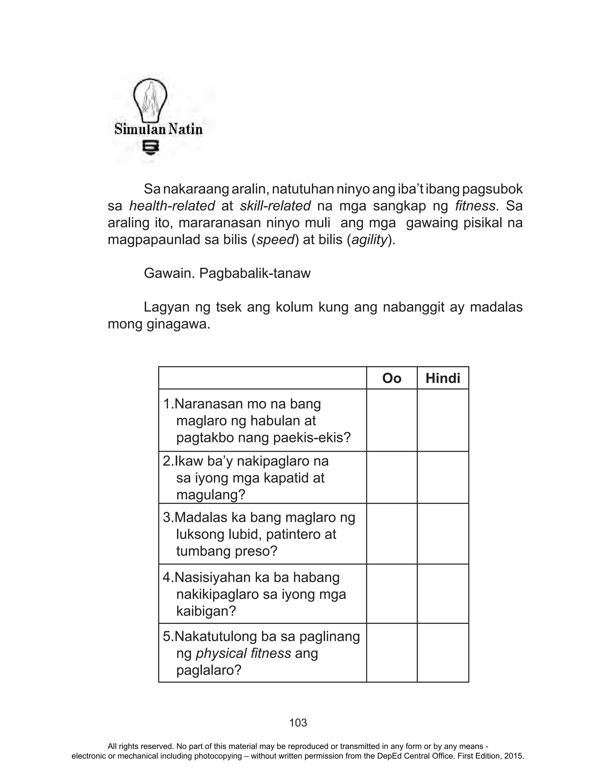 103
Sanakaraang aralin, natutuhan ninyo ang iba’t ibang pagsubok
sa health-related at skill-related na mga sangkap ng fitness. Sa
araling ito, mararanasan ninyo muli ang mga gawaing pisikal na
magpapaunlad sa bilis (speed) at bilis (agility).
Gawain. Pagbabalik-tanaw
	
	 Lagyan ng tsek ang kolum kung ang nabanggit ay madalas
mong ginagawa.
Oo Hindi
1.Naranasan mo na bang
maglaro ng habulan at
pagtakbo nang paekis-ekis?
2.Ikaw ba’y nakipaglaro na
sa iyong mga kapatid at
magulang?
3.Madalas ka bang maglaro ng
luksong lubid, patintero at
tumbang preso?
4.Nasisiyahan ka ba habang
nakikipaglaro sa iyong mga
kaibigan?
5.Nakatutulong ba sa paglinang
ng physical fitness ang
paglalaro?
All rights reserved. No part of this material may be reproduced or transmitted in any form or by any means -
electronic or mechanical including photocopying – without written permission from the DepEd Central Office. First Edition, 2015.
 
