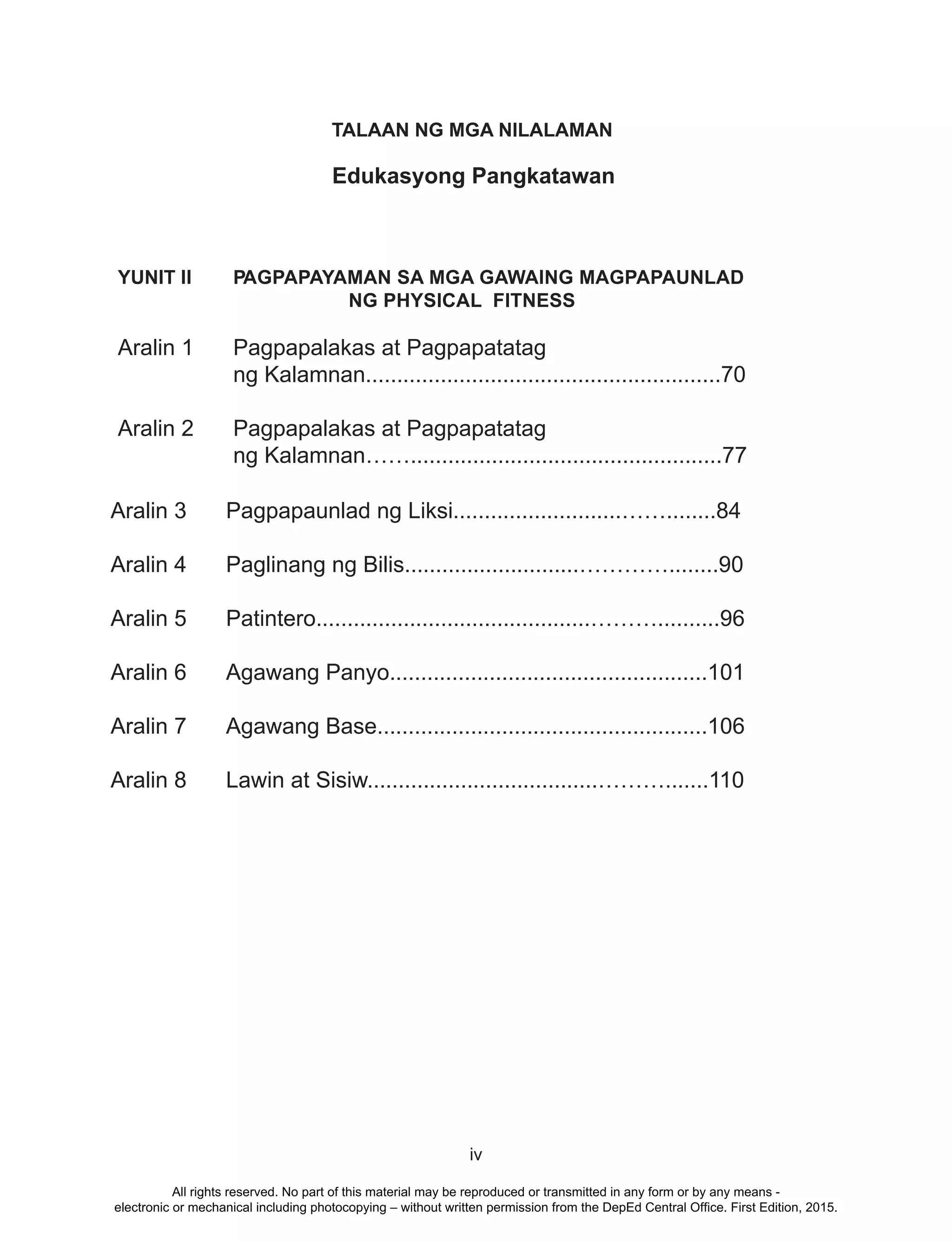iv
Edukasyong Pangkatawan
YUNIT II PAGPAPAYAMAN SA MGA GAWAING MAGPAPAUNLAD
NG PHYSICAL FITNESS
Aralin 1 Pagpapalakas at Pagpapatatag
ng Kalamnan.........................................................70
Aralin 2 Pagpapalakas at Pagpapatatag
ng Kalamnan……..................................................77
TALAAN NG MGA NILALAMAN
Aralin 3 Pagpapaunlad ng Liksi...........................……........84
Aralin 4 Paglinang ng Bilis............................…………........90
Aralin 5 Patintero............................................………..........96
Aralin 6 Agawang Panyo...................................................101
Aralin 7 Agawang Base.....................................................106
Aralin 8 Lawin at Sisiw.....................................……….......110
All rights reserved. No part of this material may be reproduced or transmitted in any form or by any means -
electronic or mechanical including photocopying – without written permission from the DepEd Central Office. First Edition, 2015.
 