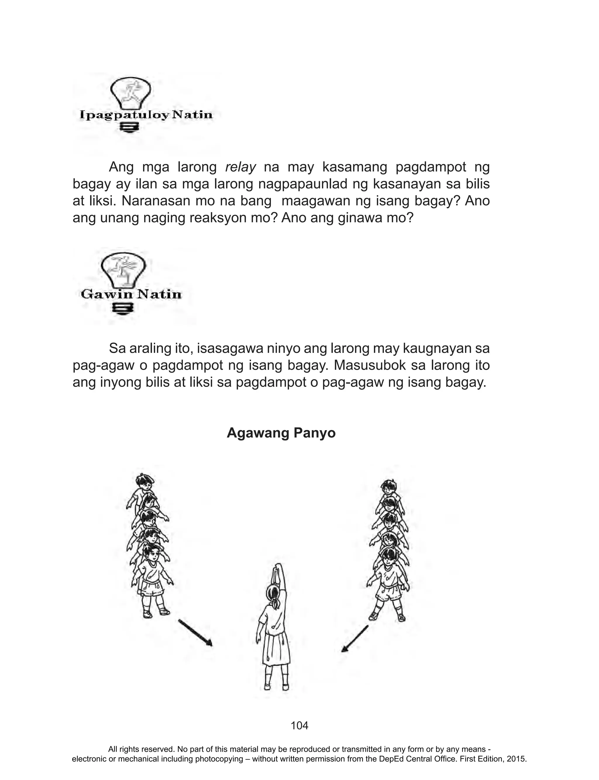 104
Ang mga larong relay na may kasamang pagdampot ng
bagay ay ilan sa mga larong nagpapaunlad ng kasanayan sa bilis
at liksi. Naranasan mo na bang maagawan ng isang bagay? Ano
ang unang naging reaksyon mo? Ano ang ginawa mo?
	
	 Sa araling ito, isasagawa ninyo ang larong may kaugnayan sa
pag-agaw o pagdampot ng isang bagay. Masusubok sa larong ito
ang inyong bilis at liksi sa pagdampot o pag-agaw ng isang bagay.
Agawang Panyo
All rights reserved. No part of this material may be reproduced or transmitted in any form or by any means -
electronic or mechanical including photocopying – without written permission from the DepEd Central Office. First Edition, 2015.
 