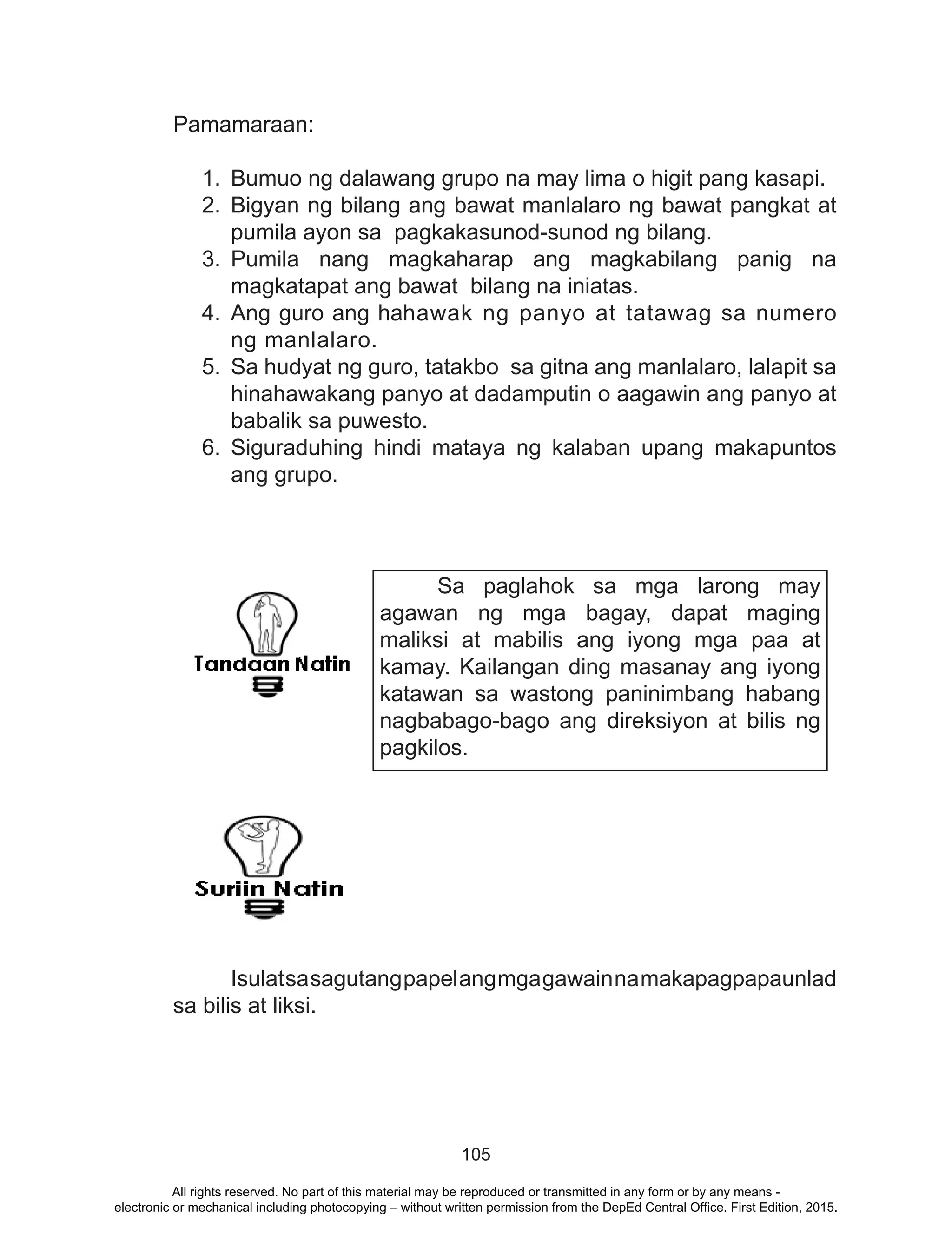 105
Pamamaraan:
1.	 Bumuo ng dalawang grupo na may lima o higit pang kasapi.
2.	Bigyan ng bilang ang bawat manlalaro ng bawat pangkat at
pumila ayon sa pagkakasunod-sunod ng bilang.
3. 	Pumila nang magkaharap ang magkabilang panig na
magkatapat ang bawat bilang na iniatas.
4.	Ang guro ang hahawak ng panyo at tatawag sa numero
ng manlalaro.
5.	 Sa hudyat ng guro, tatakbo sa gitna ang manlalaro, lalapit sa
hinahawakang panyo at dadamputin o aagawin ang panyo at
babalik sa puwesto.
6.	Siguraduhing hindi mataya ng kalaban upang makapuntos
ang grupo.
	
	 Isulatsasagutangpapelangmgagawainnamakapagpapaunlad
sa bilis at liksi.
Sa paglahok sa mga larong may
agawan ng mga bagay, dapat maging
maliksi at mabilis ang iyong mga paa at
kamay. Kailangan ding masanay ang iyong
katawan sa wastong paninimbang habang
nagbabago-bago ang direksiyon at bilis ng
pagkilos.
All rights reserved. No part of this material may be reproduced or transmitted in any form or by any means -
electronic or mechanical including photocopying – without written permission from the DepEd Central Office. First Edition, 2015.
 