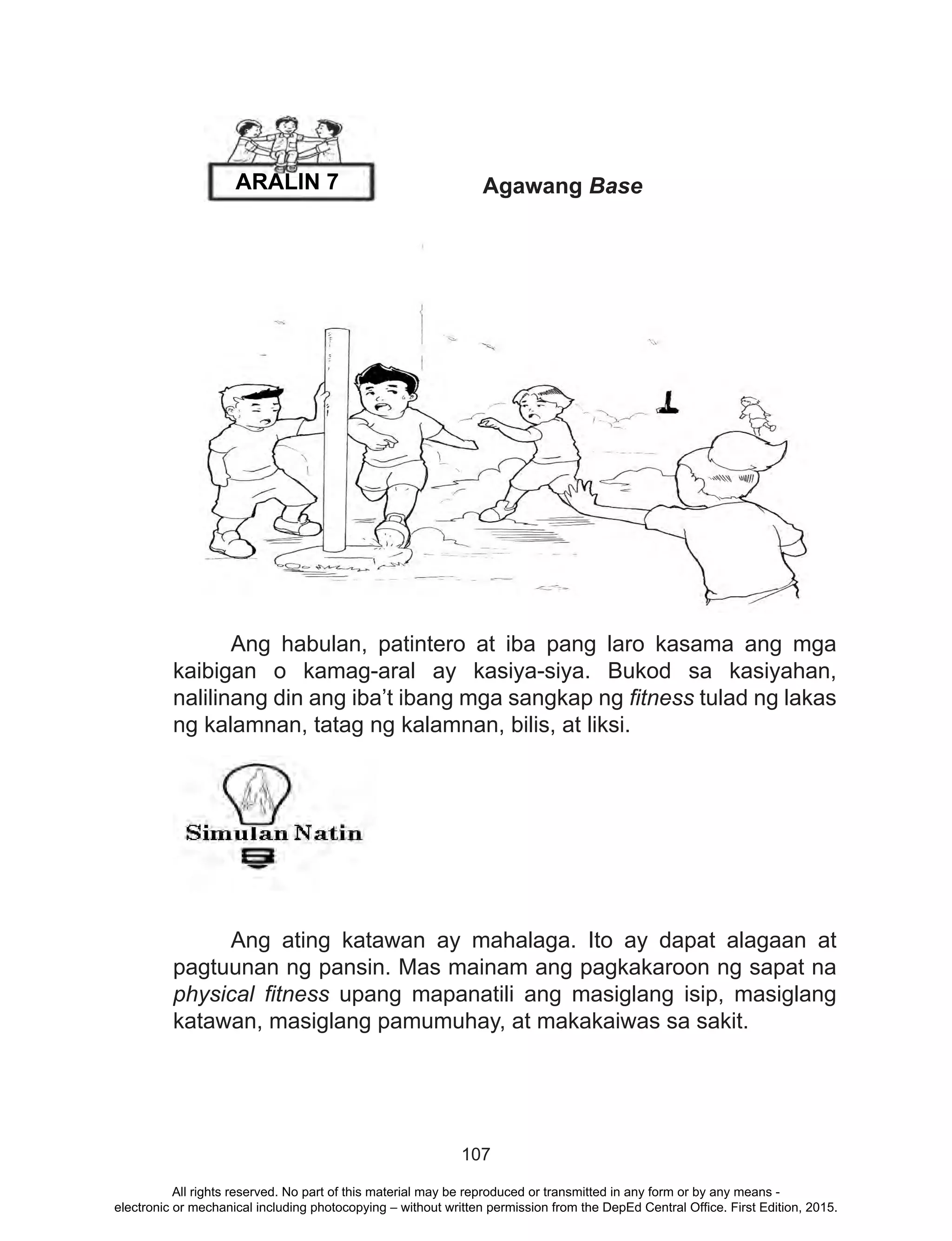 107
		 Agawang Base
	
	 Ang habulan, patintero at iba pang laro kasama ang mga
kaibigan o kamag-aral ay kasiya-siya. Bukod sa kasiyahan,
nalilinang din ang iba’t ibang mga sangkap ng fitness tulad ng lakas
ng kalamnan, tatag ng kalamnan, bilis, at liksi.
	
	 Ang ating katawan ay mahalaga. Ito ay dapat alagaan at
pagtuunan ng pansin. Mas mainam ang pagkakaroon ng sapat na
physical fitness upang mapanatili ang masiglang isip, masiglang
katawan, masiglang pamumuhay, at makakaiwas sa sakit.
ARALIN 7
All rights reserved. No part of this material may be reproduced or transmitted in any form or by any means -
electronic or mechanical including photocopying – without written permission from the DepEd Central Office. First Edition, 2015.
 