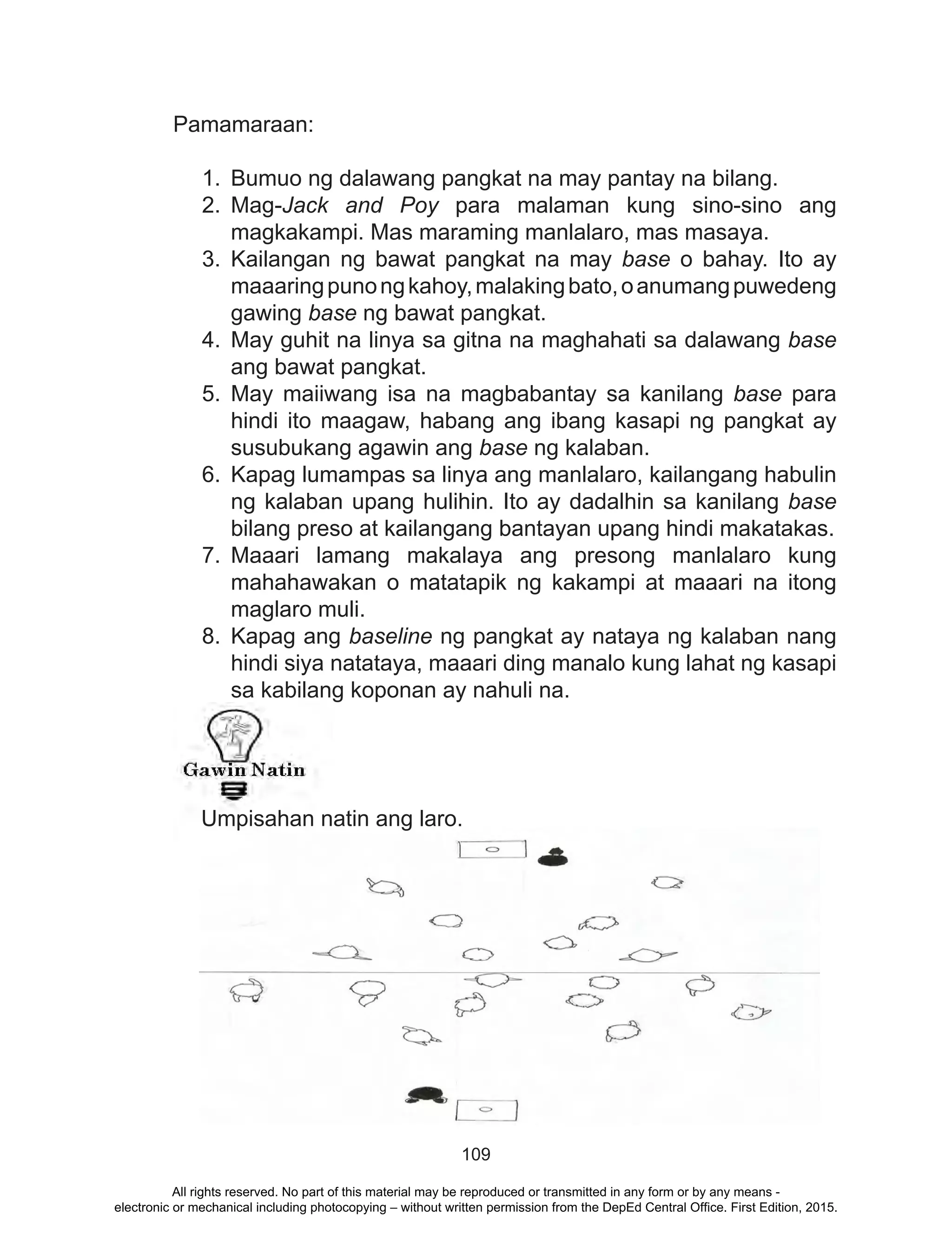 109
Pamamaraan:
1.	 Bumuo ng dalawang pangkat na may pantay na bilang.
2.	Mag-Jack and Poy para malaman kung sino-sino ang
magkakampi. Mas maraming manlalaro, mas masaya.
3.	Kailangan ng bawat pangkat na may base o bahay. Ito ay
maaaringpunongkahoy,malakingbato,oanumangpuwedeng
gawing base ng bawat pangkat.
4.	May guhit na linya sa gitna na maghahati sa dalawang base
ang bawat pangkat.
5.	May maiiwang isa na magbabantay sa kanilang base para
hindi ito maagaw, habang ang ibang kasapi ng pangkat ay
susubukang agawin ang base ng kalaban.
6.	 Kapag lumampas sa linya ang manlalaro, kailangang habulin
ng kalaban upang hulihin. Ito ay dadalhin sa kanilang base
bilang preso at kailangang bantayan upang hindi makatakas.
7.	Maaari lamang makalaya ang presong manlalaro kung
mahahawakan o matatapik ng kakampi at maaari na itong
maglaro muli.
8.	Kapag ang baseline ng pangkat ay nataya ng kalaban nang
hindi siya natataya, maaari ding manalo kung lahat ng kasapi
sa kabilang koponan ay nahuli na.
		
	
Umpisahan natin ang laro.
All rights reserved. No part of this material may be reproduced or transmitted in any form or by any means -
electronic or mechanical including photocopying – without written permission from the DepEd Central Office. First Edition, 2015.
 