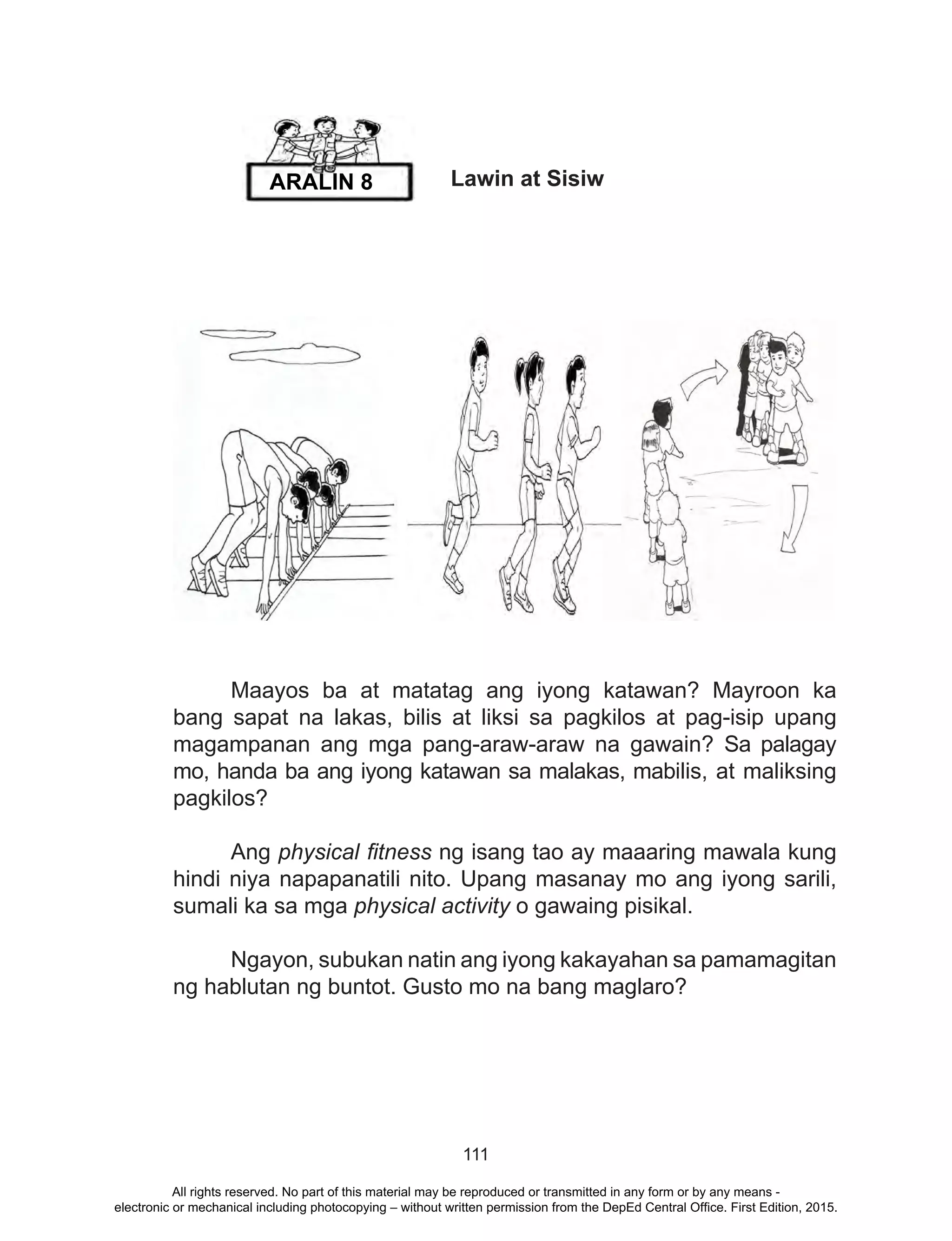 111
Lawin at Sisiw
	 Maayos ba at matatag ang iyong katawan? Mayroon ka
bang sapat na lakas, bilis at liksi sa pagkilos at pag-isip upang
magampanan ang mga pang-araw-araw na gawain? Sa palagay
mo, handa ba ang iyong katawan sa malakas, mabilis, at maliksing
pagkilos?
	Ang physical fitness ng isang tao ay maaaring mawala kung
hindi niya napapanatili nito. Upang masanay mo ang iyong sarili,
sumali ka sa mga physical activity o gawaing pisikal.
	 Ngayon, subukan natin ang iyong kakayahan sa pamamagitan
ng hablutan ng buntot. Gusto mo na bang maglaro?
ARALIN 8
All rights reserved. No part of this material may be reproduced or transmitted in any form or by any means -
electronic or mechanical including photocopying – without written permission from the DepEd Central Office. First Edition, 2015.
 