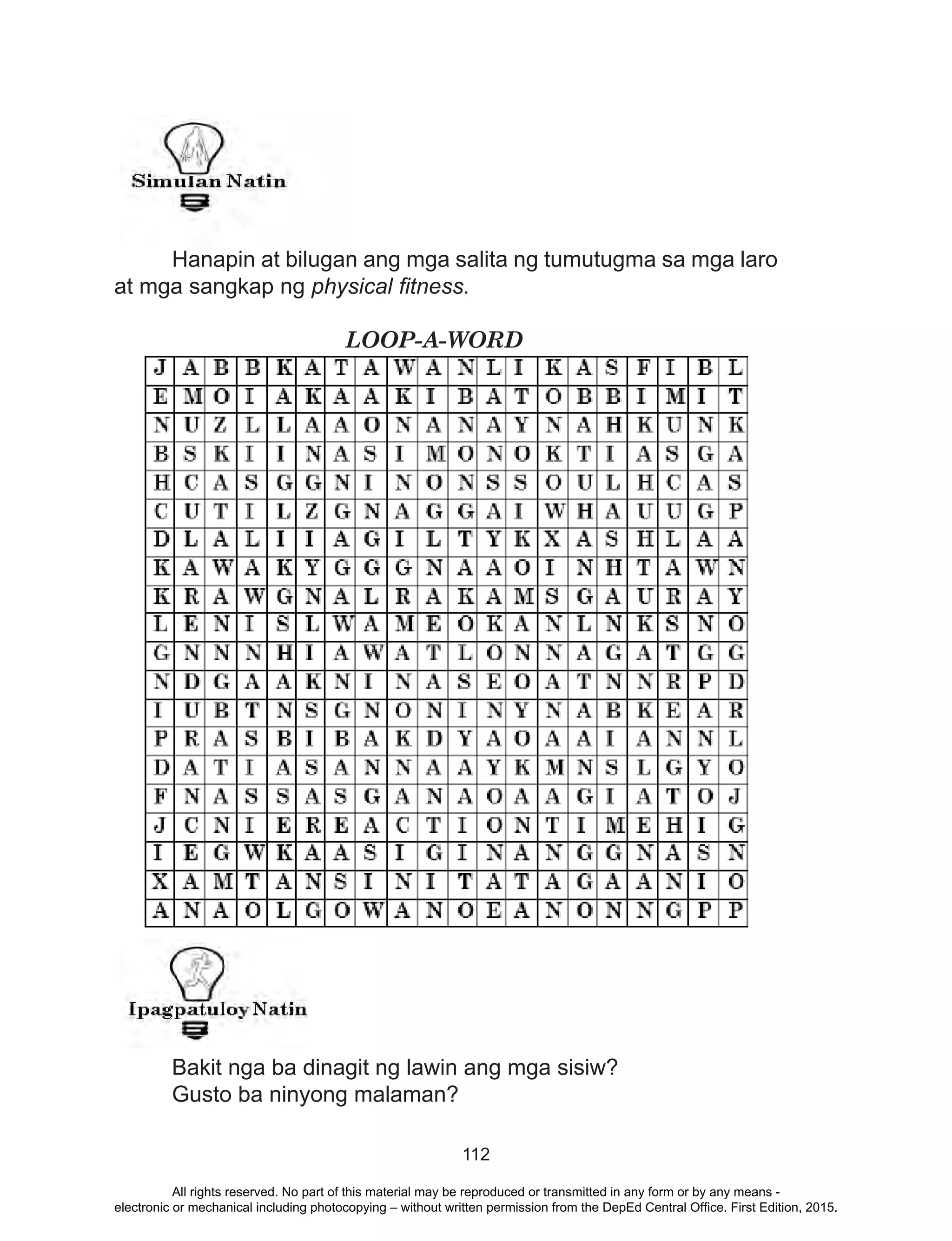 112
	 Hanapin at bilugan ang mga salita ng tumutugma sa mga laro
at mga sangkap ng physical fitness.
				LOOP-A-WORD
	
	
	 Bakit nga ba dinagit ng lawin ang mga sisiw?
	 Gusto ba ninyong malaman?
All rights reserved. No part of this material may be reproduced or transmitted in any form or by any means -
electronic or mechanical including photocopying – without written permission from the DepEd Central Office. First Edition, 2015.
 