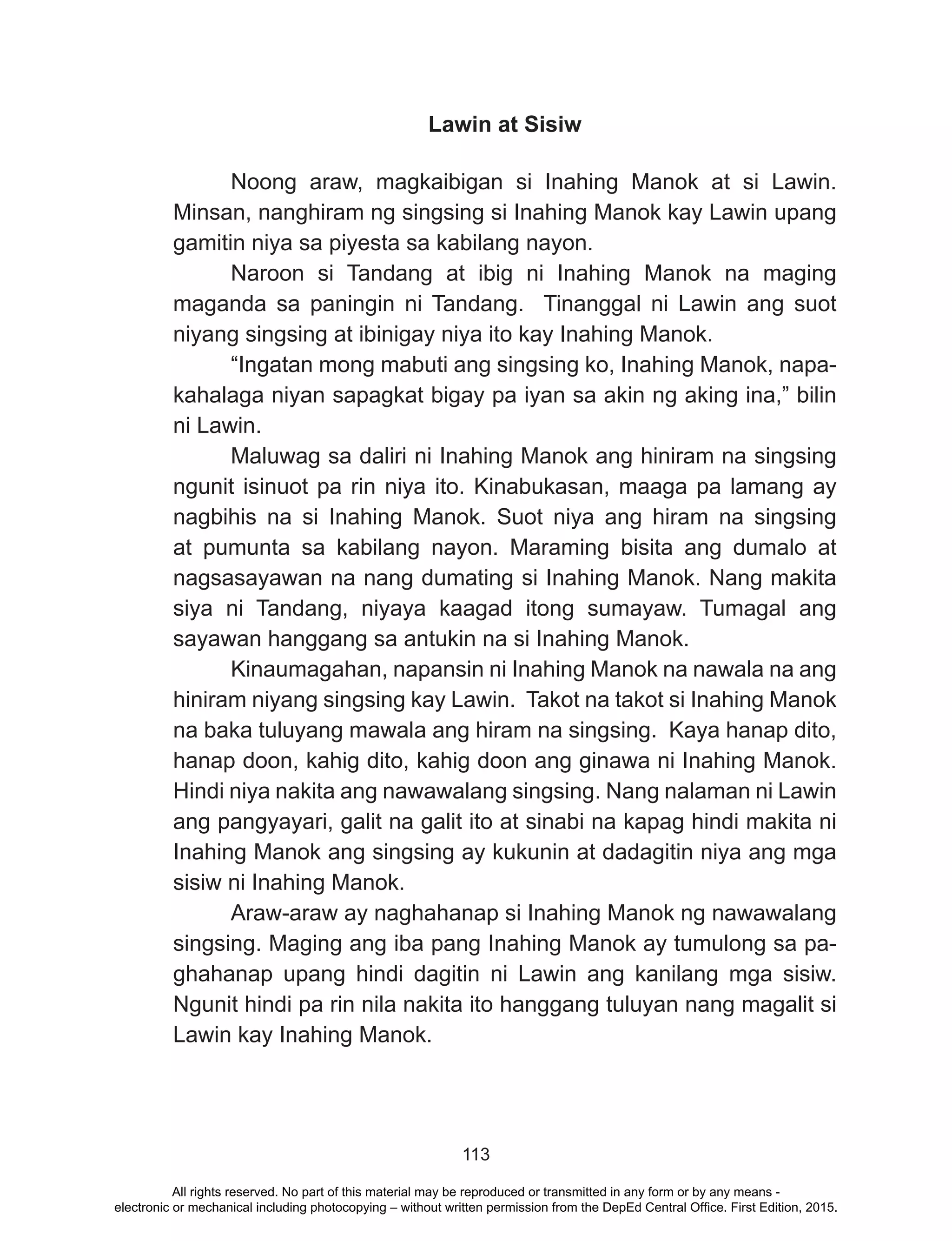 113
Lawin at Sisiw
	 Noong araw, magkaibigan si Inahing Manok at si Lawin.
Minsan, nanghiram ng singsing si Inahing Manok kay Lawin upang
gamitin niya sa piyesta sa kabilang nayon.
	 Naroon si Tandang at ibig ni Inahing Manok na maging
maganda sa paningin ni Tandang. Tinanggal ni Lawin ang suot
niyang singsing at ibinigay niya ito kay Inahing Manok.
	 “Ingatan mong mabuti ang singsing ko, Inahing Manok, napa-
kahalaga niyan sapagkat bigay pa iyan sa akin ng aking ina,” bilin
ni Lawin.
	 Maluwag sa daliri ni Inahing Manok ang hiniram na singsing
ngunit isinuot pa rin niya ito. Kinabukasan, maaga pa lamang ay
nagbihis na si Inahing Manok. Suot niya ang hiram na singsing
at pumunta sa kabilang nayon. Maraming bisita ang dumalo at
nagsasayawan na nang dumating si Inahing Manok. Nang makita
siya ni Tandang, niyaya kaagad itong sumayaw. Tumagal ang
sayawan hanggang sa antukin na si Inahing Manok.
Kinaumagahan, napansin ni Inahing Manok na nawala na ang
hiniram niyang singsing kay Lawin. Takot na takot si Inahing Manok
na baka tuluyang mawala ang hiram na singsing. Kaya hanap dito,
hanap doon, kahig dito, kahig doon ang ginawa ni Inahing Manok.
Hindi niya nakita ang nawawalang singsing. Nang nalaman ni Lawin
ang pangyayari, galit na galit ito at sinabi na kapag hindi makita ni
Inahing Manok ang singsing ay kukunin at dadagitin niya ang mga
sisiw ni Inahing Manok.
	 Araw-araw ay naghahanap si Inahing Manok ng nawawalang
singsing. Maging ang iba pang Inahing Manok ay tumulong sa pa-
ghahanap upang hindi dagitin ni Lawin ang kanilang mga sisiw.
Ngunit hindi pa rin nila nakita ito hanggang tuluyan nang magalit si
Lawin kay Inahing Manok.
All rights reserved. No part of this material may be reproduced or transmitted in any form or by any means -
electronic or mechanical including photocopying – without written permission from the DepEd Central Office. First Edition, 2015.
 