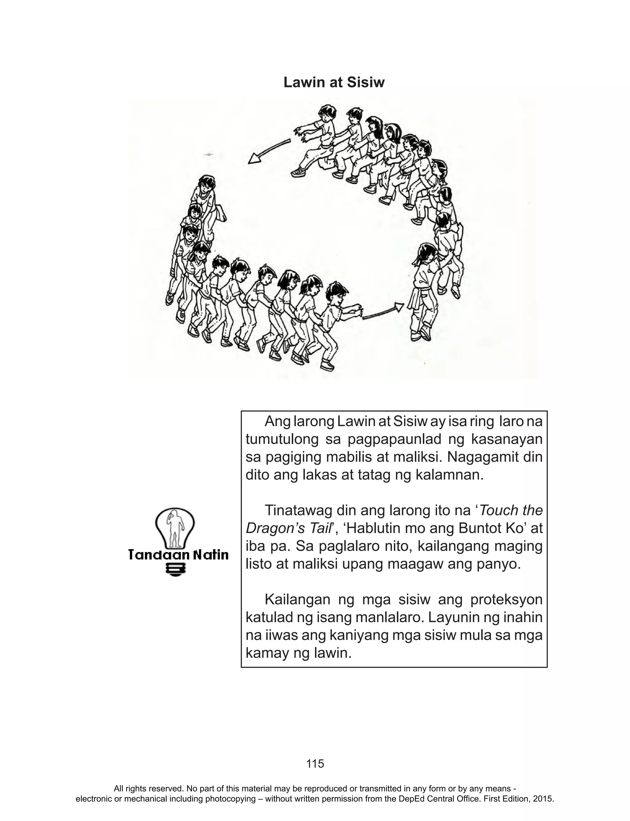 115
Lawin at Sisiw
Ang larong Lawin at Sisiw ay isa ring laro na
tumutulong sa pagpapaunlad ng kasanayan
sa pagiging mabilis at maliksi. Nagagamit din
dito ang lakas at tatag ng kalamnan.
Tinatawag din ang larong ito na ‘Touch the
Dragon’s Tail’, ‘Hablutin mo ang Buntot Ko’ at
iba pa. Sa paglalaro nito, kailangang maging
listo at maliksi upang maagaw ang panyo.
Kailangan ng mga sisiw ang proteksyon
katulad ng isang manlalaro. Layunin ng inahin
na iiwas ang kaniyang mga sisiw mula sa mga
kamay ng lawin.
All rights reserved. No part of this material may be reproduced or transmitted in any form or by any means -
electronic or mechanical including photocopying – without written permission from the DepEd Central Office. First Edition, 2015.
 