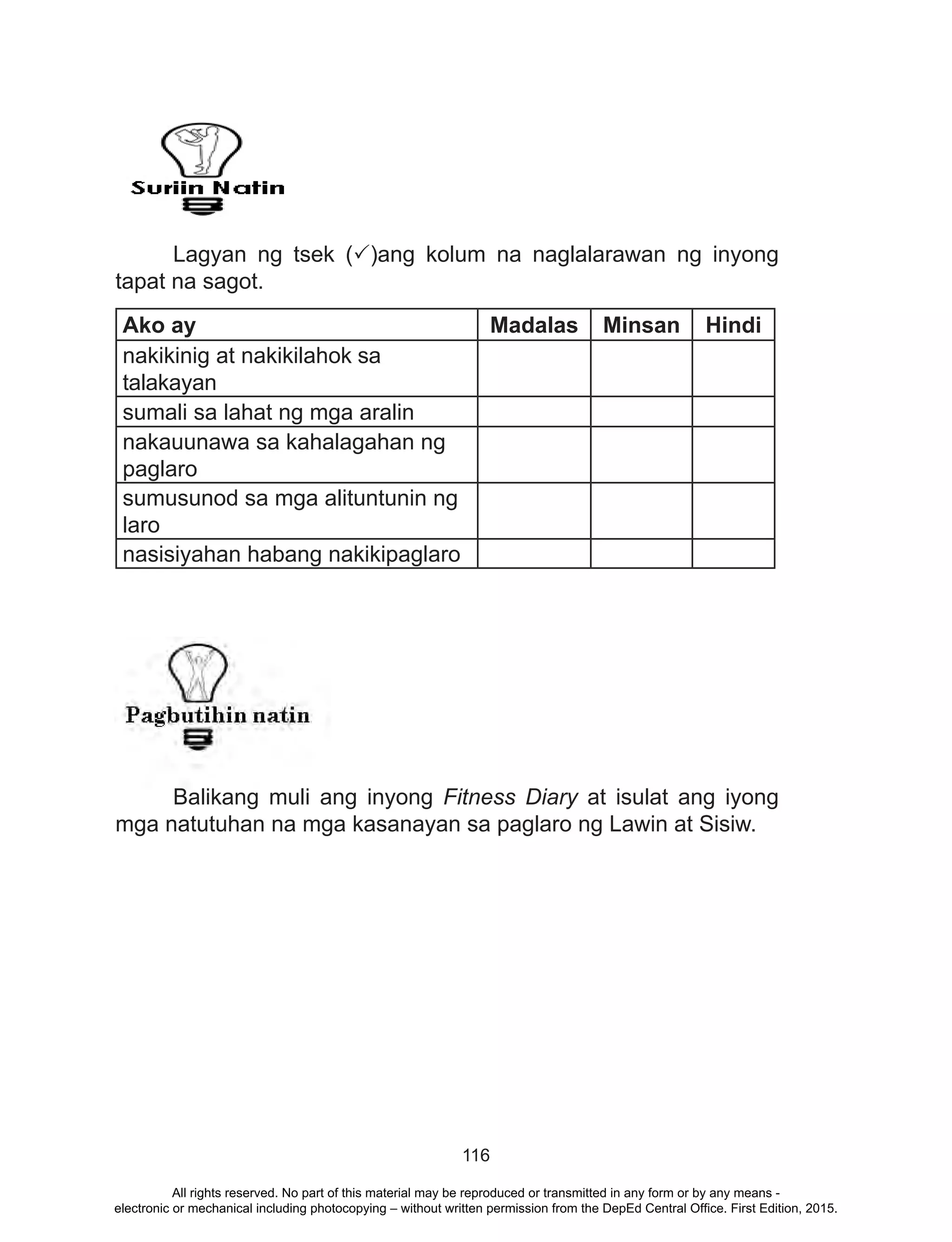 116
-
	 Lagyan ng tsek (P)ang kolum na naglalarawan ng inyong
tapat na sagot.
Ako ay Madalas Minsan Hindi
nakikinig at nakikilahok sa
talakayan
sumali sa lahat ng mga aralin
nakauunawa sa kahalagahan ng
paglaro
sumusunod sa mga alituntunin ng
laro
nasisiyahan habang nakikipaglaro
	 Balikang muli ang inyong Fitness Diary at isulat ang iyong
mga natutuhan na mga kasanayan sa paglaro ng Lawin at Sisiw.
All rights reserved. No part of this material may be reproduced or transmitted in any form or by any means -
electronic or mechanical including photocopying – without written permission from the DepEd Central Office. First Edition, 2015.
 