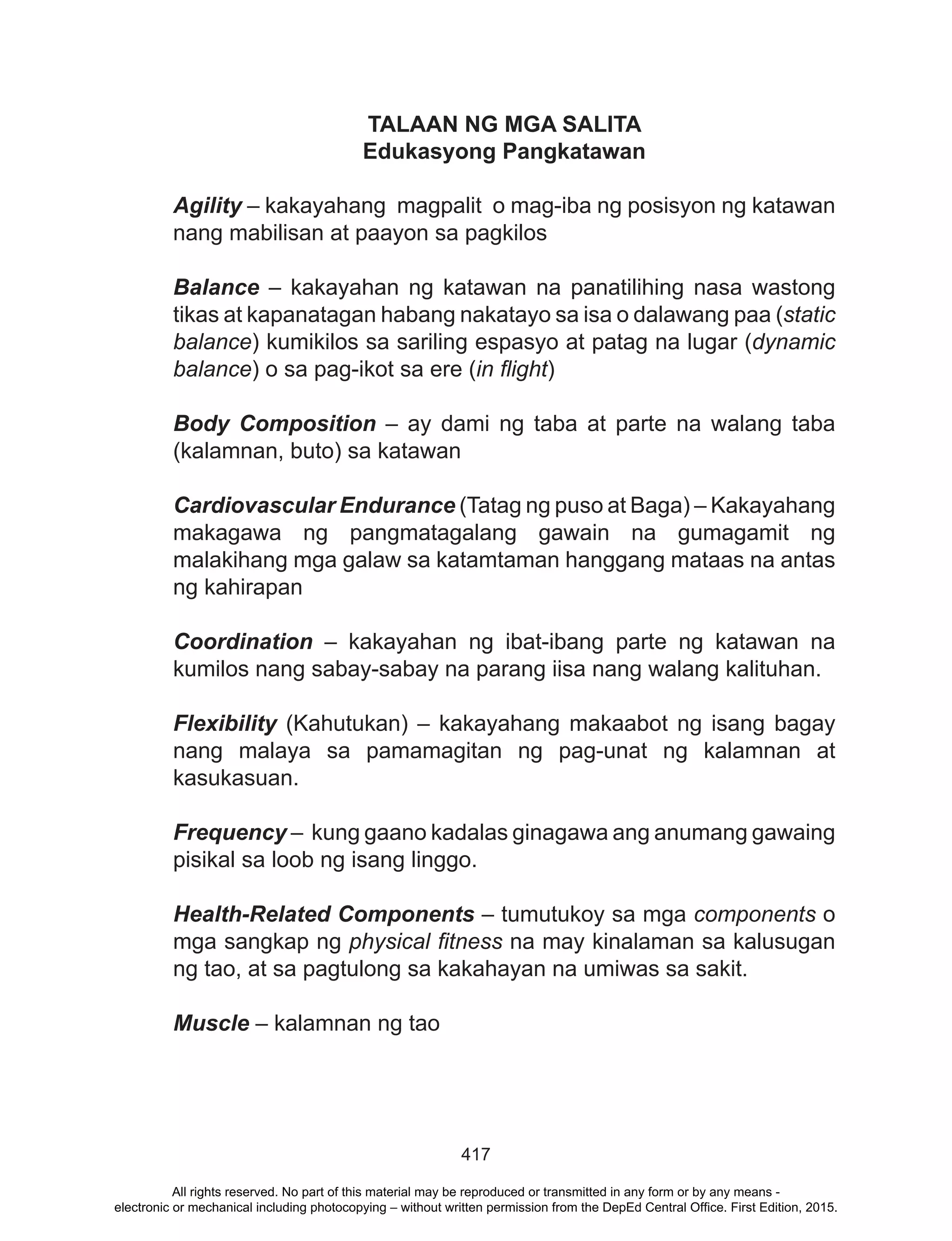 417
TALAAN NG MGA SALITA
Edukasyong Pangkatawan
Agility – kakayahang magpalit o mag-iba ng posisyon ng katawan
nang mabilisan at paayon sa pagkilos
Balance – kakayahan ng katawan na panatilihing nasa wastong
tikas at kapanatagan habang nakatayo sa isa o dalawang paa (static
balance) kumikilos sa sariling espasyo at patag na lugar (dynamic
balance) o sa pag-ikot sa ere (in flight)
Body Composition – ay dami ng taba at parte na walang taba
(kalamnan, buto) sa katawan
Cardiovascular Endurance (Tatag ng puso at Baga) – Kakayahang
makagawa ng pangmatagalang gawain na gumagamit ng
malakihang mga galaw sa katamtaman hanggang mataas na antas
ng kahirapan
Coordination – kakayahan ng ibat-ibang parte ng katawan na
kumilos nang sabay-sabay na parang iisa nang walang kalituhan.
Flexibility (Kahutukan) – kakayahang makaabot ng isang bagay
nang malaya sa pamamagitan ng pag-unat ng kalamnan at
kasukasuan.
Frequency – kung gaano kadalas ginagawa ang anumang gawaing
pisikal sa loob ng isang linggo.
Health-Related Components – tumutukoy sa mga components o
mga sangkap ng physical fitness na may kinalaman sa kalusugan
ng tao, at sa pagtulong sa kakahayan na umiwas sa sakit.
Muscle – kalamnan ng tao
All rights reserved. No part of this material may be reproduced or transmitted in any form or by any means -
electronic or mechanical including photocopying – without written permission from the DepEd Central Office. First Edition, 2015.
 