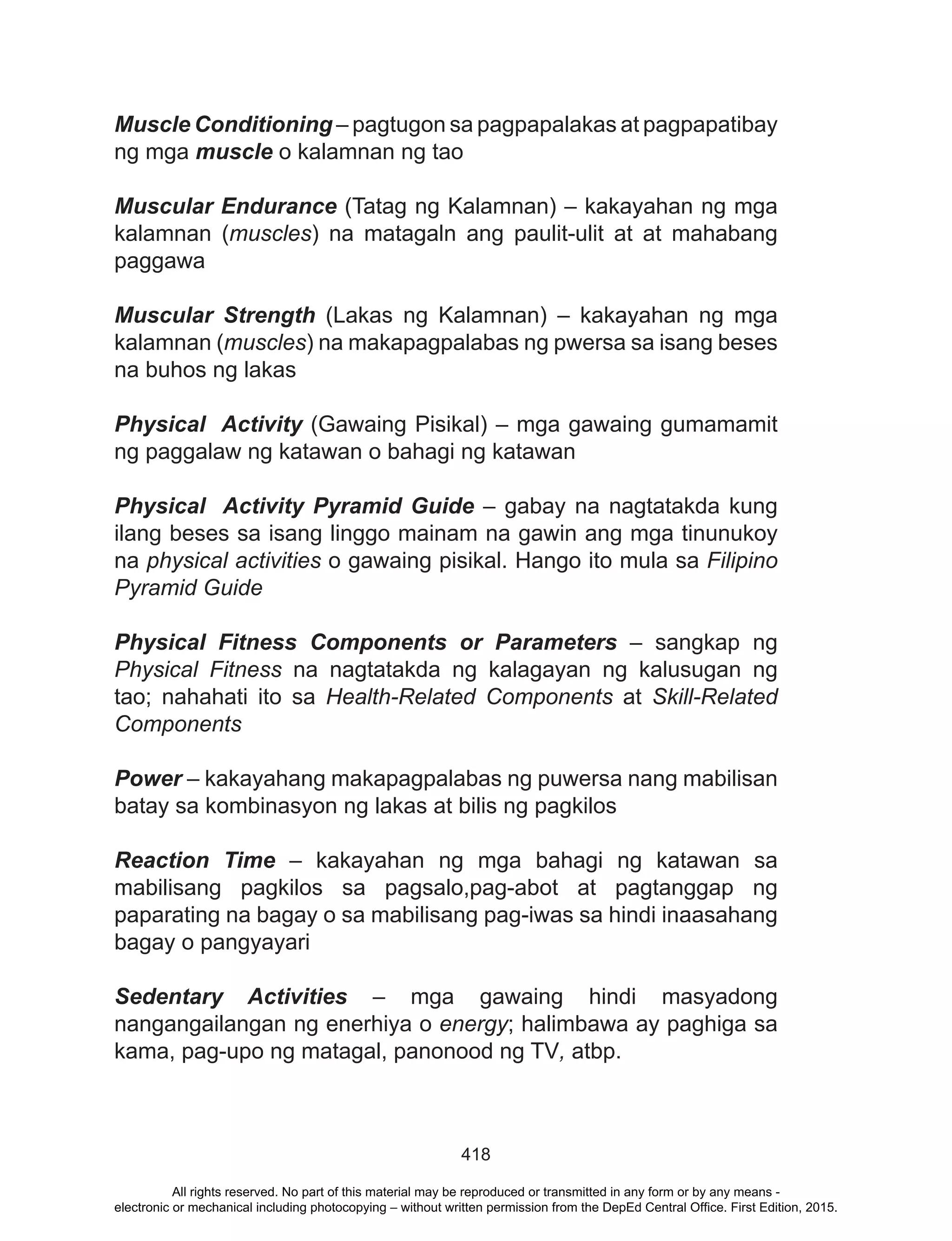 418
Muscle Conditioning – pagtugon sa pagpapalakas at pagpapatibay
ng mga muscle o kalamnan ng tao
Muscular Endurance (Tatag ng Kalamnan) – kakayahan ng mga
kalamnan (muscles) na matagaln ang paulit-ulit at at mahabang
paggawa
Muscular Strength (Lakas ng Kalamnan) – kakayahan ng mga
kalamnan (muscles) na makapagpalabas ng pwersa sa isang beses
na buhos ng lakas
Physical Activity (Gawaing Pisikal) – mga gawaing gumamamit
ng paggalaw ng katawan o bahagi ng katawan
Physical Activity Pyramid Guide – gabay na nagtatakda kung
ilang beses sa isang linggo mainam na gawin ang mga tinunukoy
na physical activities o gawaing pisikal. Hango ito mula sa Filipino
Pyramid Guide
Physical Fitness Components or Parameters – sangkap ng
Physical Fitness na nagtatakda ng kalagayan ng kalusugan ng
tao; nahahati ito sa Health-Related Components at Skill-Related
Components
Power – kakayahang makapagpalabas ng puwersa nang mabilisan
batay sa kombinasyon ng lakas at bilis ng pagkilos
Reaction Time – kakayahan ng mga bahagi ng katawan sa
mabilisang pagkilos sa pagsalo,pag-abot at pagtanggap ng
paparating na bagay o sa mabilisang pag-iwas sa hindi inaasahang
bagay o pangyayari
Sedentary Activities – mga gawaing hindi masyadong
nangangailangan ng enerhiya o energy; halimbawa ay paghiga sa
kama, pag-upo ng matagal, panonood ng TV, atbp.
All rights reserved. No part of this material may be reproduced or transmitted in any form or by any means -
electronic or mechanical including photocopying – without written permission from the DepEd Central Office. First Edition, 2015.
 