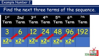 Find the next three terms of the sequence.
1st
Term
2nd
Term
3rd
Term
4th
Term
5th
Term
6th
Term
7th
Term
3 6 12 24 48 96 192
x2= x2= x2= x2= x2=
Example Number 2
x2=
106
 