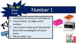Number 1
TELL ME
What
I am
 I belong to the family of solid figures.
 I have 6 faces, 12 edges and 8
vertices.
 I am a prism made up of two parallel
bases that are polygons of equal
areas.
 Tell me what I am. 11
https://bit.ly/3tIK1ZM
https://bit.ly/32CdHvL
https://bit.ly/3tIK1ZM
 