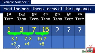 Find the next three terms of the sequence.
1st
Term
2nd
Term
3rd
Term
4th
Term
5th
Term
6th
Term
7th
Term
1 3 7 15 ? ? ?
Example Number 3
3-1
=2
7-3
=4
15-7
=8
x2
116
 