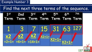 Find the next three terms of the sequence.
137
1st
Term
2nd
Term
3rd
Term
4th
Term
5th
Term
6th
Term
7th
Term
1 3 7 15 31 63 127
Example Number 3
x2
=2+1=
x2
=6+1=
x2
=14+1=
X2+1=
X2+1=
X2+1=
 