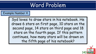 Example Number 4
Word Problem
Syd loves to draw stars in his notebook. He
draws 6 stars on first page, 10 stars on the
second page, 14 stars on third page and 18
stars on the fourth page. If this pattern
continues, how many stars will be drawn on
the fifth page of his notebook?
140
 