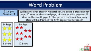 Example
Number 4
Word Problem
Syd loves to draw stars in his notebook. He draws 6 stars on first
page, 10 stars on the second page, 14 stars on third page and 18
stars on the fourth page. If this pattern continues, how many
stars will be drawn on the fifth page of his notebook?
1st Page
6 Stars
2nd Page
10 Stars
142
 