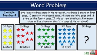 Example
Number 4
Word Problem
Syd loves to draw stars in his notebook. He draws 6 stars on first
page, 10 stars on the second page, 14 stars on third page and 18
stars on the fourth page. If this pattern continues, how many
stars will be drawn on the fifth page of his notebook?
1st Page
6 Stars
2nd Page
10 Stars
3rd Page
14 Stars
4th Page
18 Stars
5th Page
?
145
 