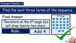 Find the next three terms of the sequence.
162
Example Number 3
Final Answer
Rule: Add 4
Therefore on the 5th page Syd
will draw twenty-two stars.
5th Page
 