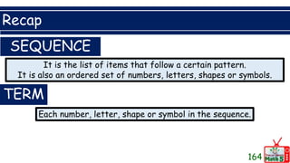 Recap
164
SEQUENCE
It is the list of items that follow a certain pattern.
It is also an ordered set of numbers, letters, shapes or symbols.
TERM
Each number, letter, shape or symbol in the sequence.
 