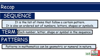 Recap
165
SEQUENCE
It is the list of items that follow a certain pattern.
It is also an ordered set of numbers, letters, shapes or symbols.
TERM Each number, letter, shape or symbol in the sequence.
PATTERNS
Patterns in mathematics can be geometric or numeral in nature.
 