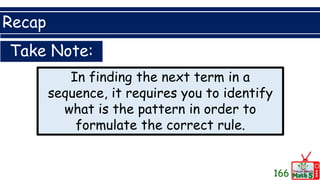 Recap
166
Take Note:
In finding the next term in a
sequence, it requires you to identify
what is the pattern in order to
formulate the correct rule.
 