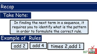 Recap
167
Take Note:
In finding the next term in a sequence, it
requires you to identify what is the pattern
in order to formulate the correct rule.
Example of Rules
add 2 times 2,add 1
add 4
 