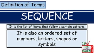 Definition of Terms
SEQUENCE
It is also an ordered set of
numbers, letters, shapes or
symbols 19
It is the list of items that follow a certain pattern.
 