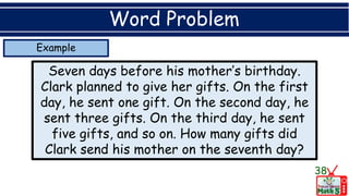 Example
Word Problem
Seven days before his mother’s birthday.
Clark planned to give her gifts. On the first
day, he sent one gift. On the second day, he
sent three gifts. On the third day, he sent
five gifts, and so on. How many gifts did
Clark send his mother on the seventh day?
38
 