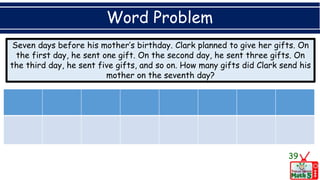 Word Problem
Seven days before his mother’s birthday. Clark planned to give her gifts. On
the first day, he sent one gift. On the second day, he sent three gifts. On
the third day, he sent five gifts, and so on. How many gifts did Clark send his
mother on the seventh day?
39
 