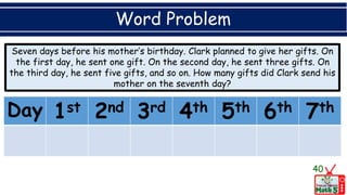 Word Problem
40
Day 1st 2nd 3rd 4th 5th 6th 7th
Seven days before his mother’s birthday. Clark planned to give her gifts. On
the first day, he sent one gift. On the second day, he sent three gifts. On
the third day, he sent five gifts, and so on. How many gifts did Clark send his
mother on the seventh day?
 
