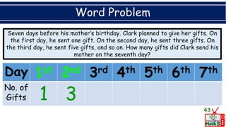 Word Problem
Seven days before his mother’s birthday. Clark planned to give her gifts. On
the first day, he sent one gift. On the second day, he sent three gifts. On
the third day, he sent five gifts, and so on. How many gifts did Clark send his
mother on the seventh day?
43
Day 1st 2nd 3rd 4th 5th 6th 7th
No. of
Gifts 1 3
 