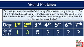 Word Problem
46
Day 1st 2nd 3rd 4th 5th 6th 7th
No. of
Gifts 5 ? ? ? ?
Seven days before his mother’s birthday. Clark planned to give her gifts. On
the first day, he sent one gift. On the second day, he sent three gifts. On
the third day, he sent five gifts, and so on. How many gifts did Clark send his
mother on the seventh day?
 