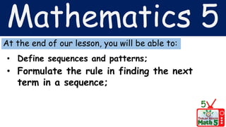 Mathematics 5
At the end of our lesson, you will be able to:
• Define sequences and patterns;
• Formulate the rule in finding the next
term in a sequence;
5
 