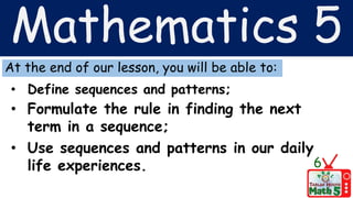 Mathematics 5
At the end of our lesson, you will be able to:
• Define sequences and patterns;
• Formulate the rule in finding the next
term in a sequence;
• Use sequences and patterns in our daily
life experiences. 6
 
