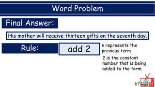 Word Problem
67
His mother will receive thirteen gifts on the seventh day.
Final Answer:
Rule: add 2
n represents the
previous term
2 is the constant
number that is being
added to the term.
 