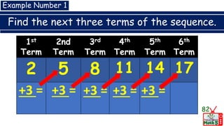 Find the next three terms of the sequence.
82
Example Number 1
1st
Term
2nd
Term
3rd
Term
4th
Term
5th
Term
6th
Term
2 5 8 11 14 17
+3 = +3 = +3 = +3 = +3 =
 