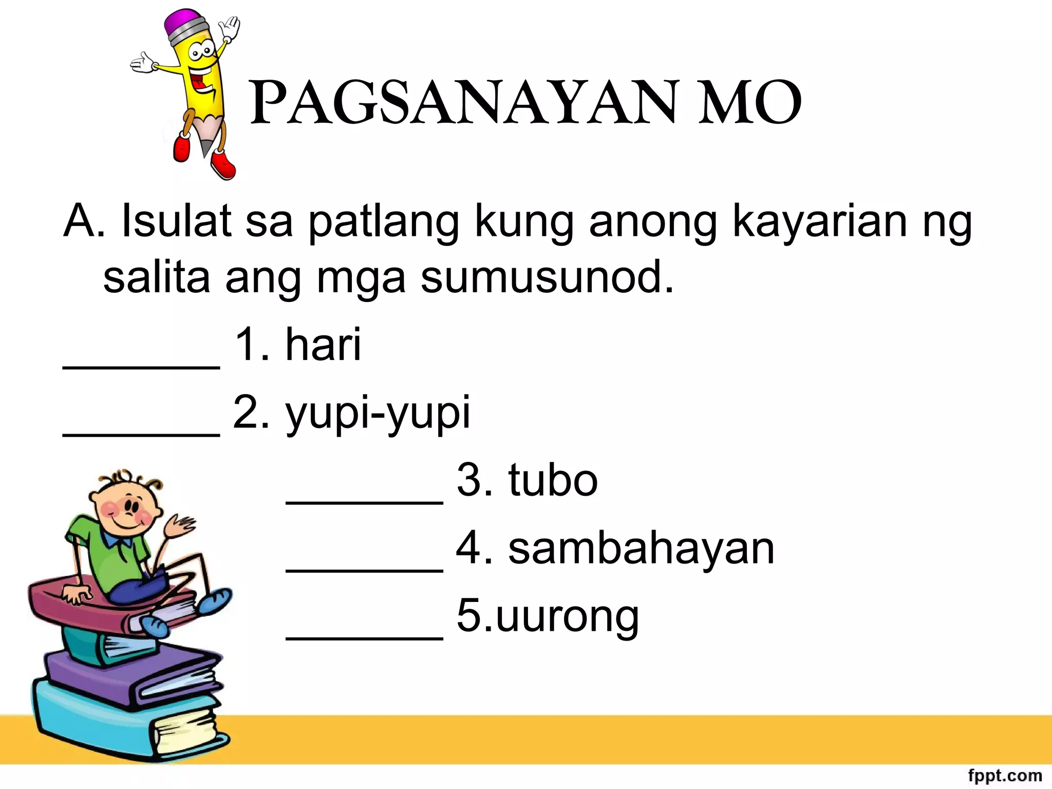 PAGSANAYAN MO
A. Isulat sa patlang kung anong kayarian ng
salita ang mga sumusunod.
______ 1. hari
______ 2. yupi-yupi
______ 3. tubo
______ 4. sambahayan
______ 5.uurong
 