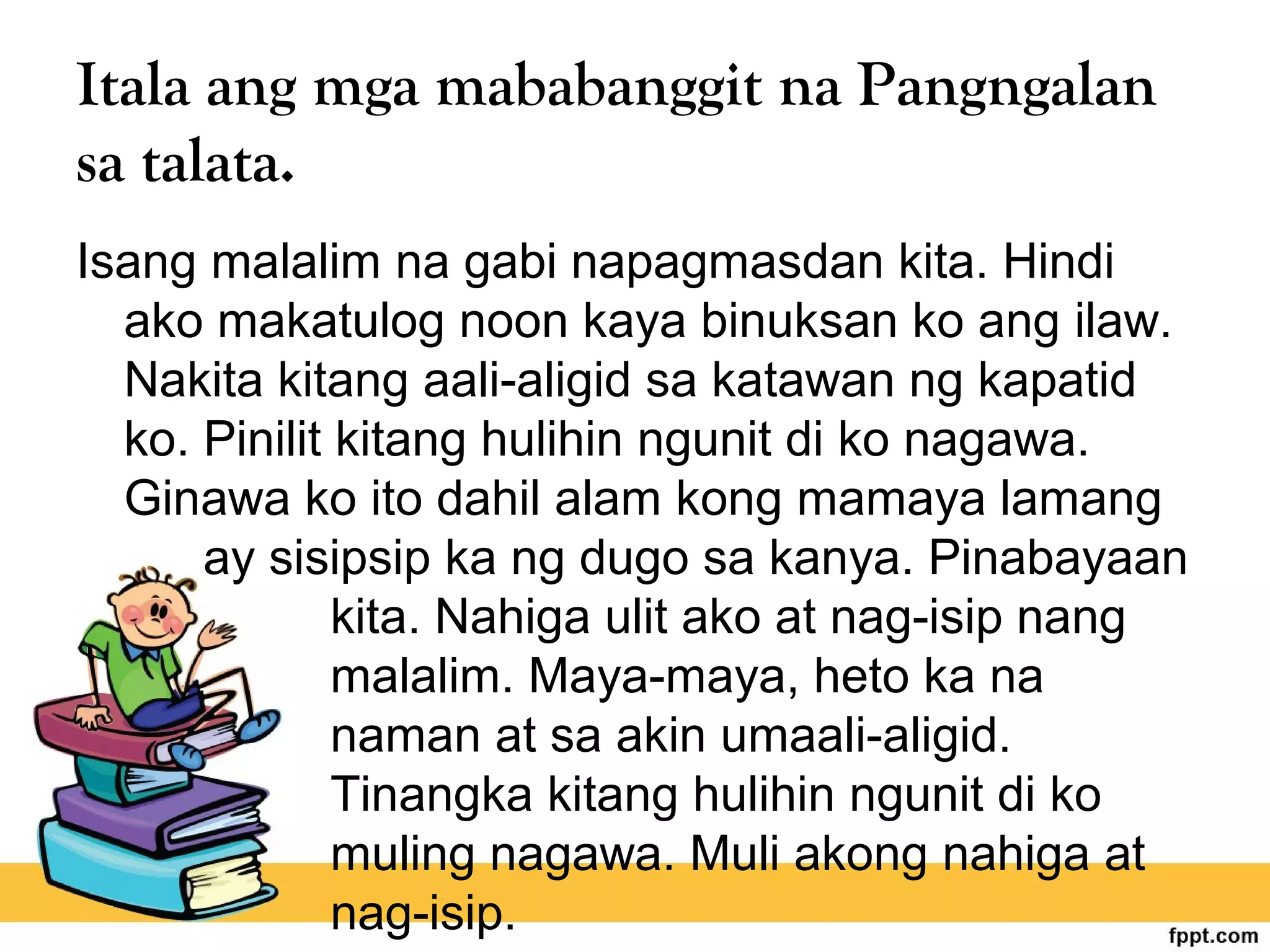 Itala ang mga mababanggit na Pangngalan
sa talata.
Isang malalim na gabi napagmasdan kita. Hindi
ako makatulog noon kaya binuksan ko ang ilaw.
Nakita kitang aali-aligid sa katawan ng kapatid
ko. Pinilit kitang hulihin ngunit di ko nagawa.
Ginawa ko ito dahil alam kong mamaya lamang
ay sisipsip ka ng dugo sa kanya. Pinabayaan
kita. Nahiga ulit ako at nag-isip nang
malalim. Maya-maya, heto ka na
naman at sa akin umaali-aligid.
Tinangka kitang hulihin ngunit di ko
muling nagawa. Muli akong nahiga at
nag-isip.
 