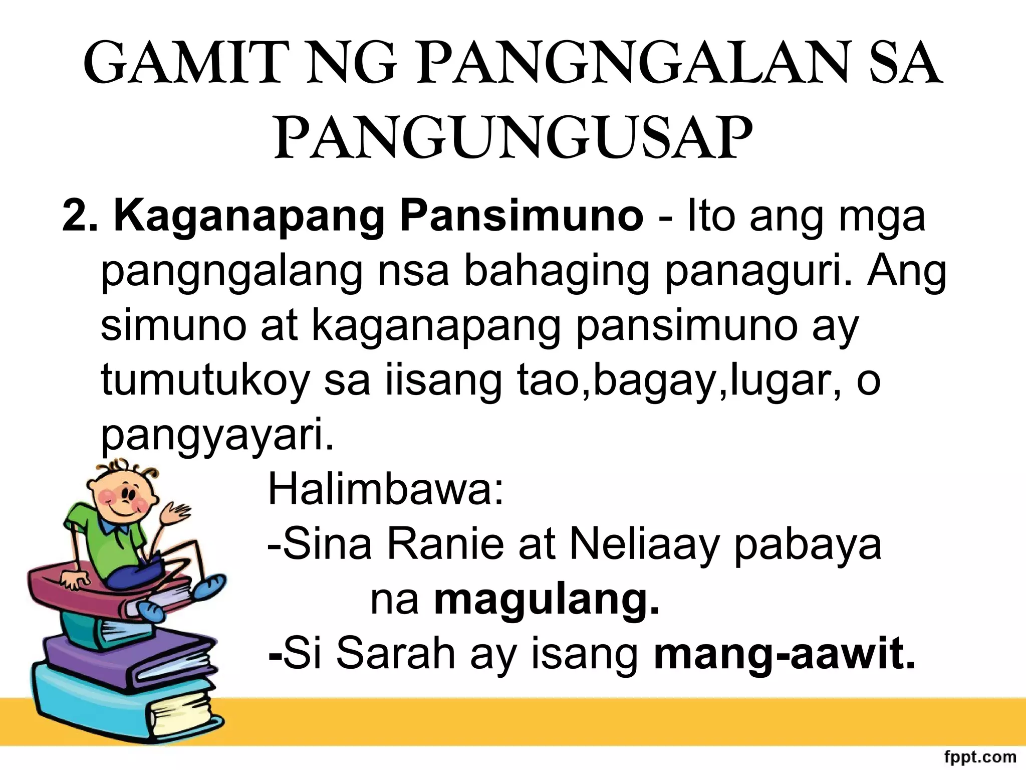 GAMIT NG PANGNGALAN SA
PANGUNGUSAP
2. Kaganapang Pansimuno - Ito ang mga
pangngalang nsa bahaging panaguri. Ang
simuno at kaganapang pansimuno ay
tumutukoy sa iisang tao,bagay,lugar, o
pangyayari.
Halimbawa:
-Sina Ranie at Neliaay pabaya
na magulang.
-Si Sarah ay isang mang-aawit.
 