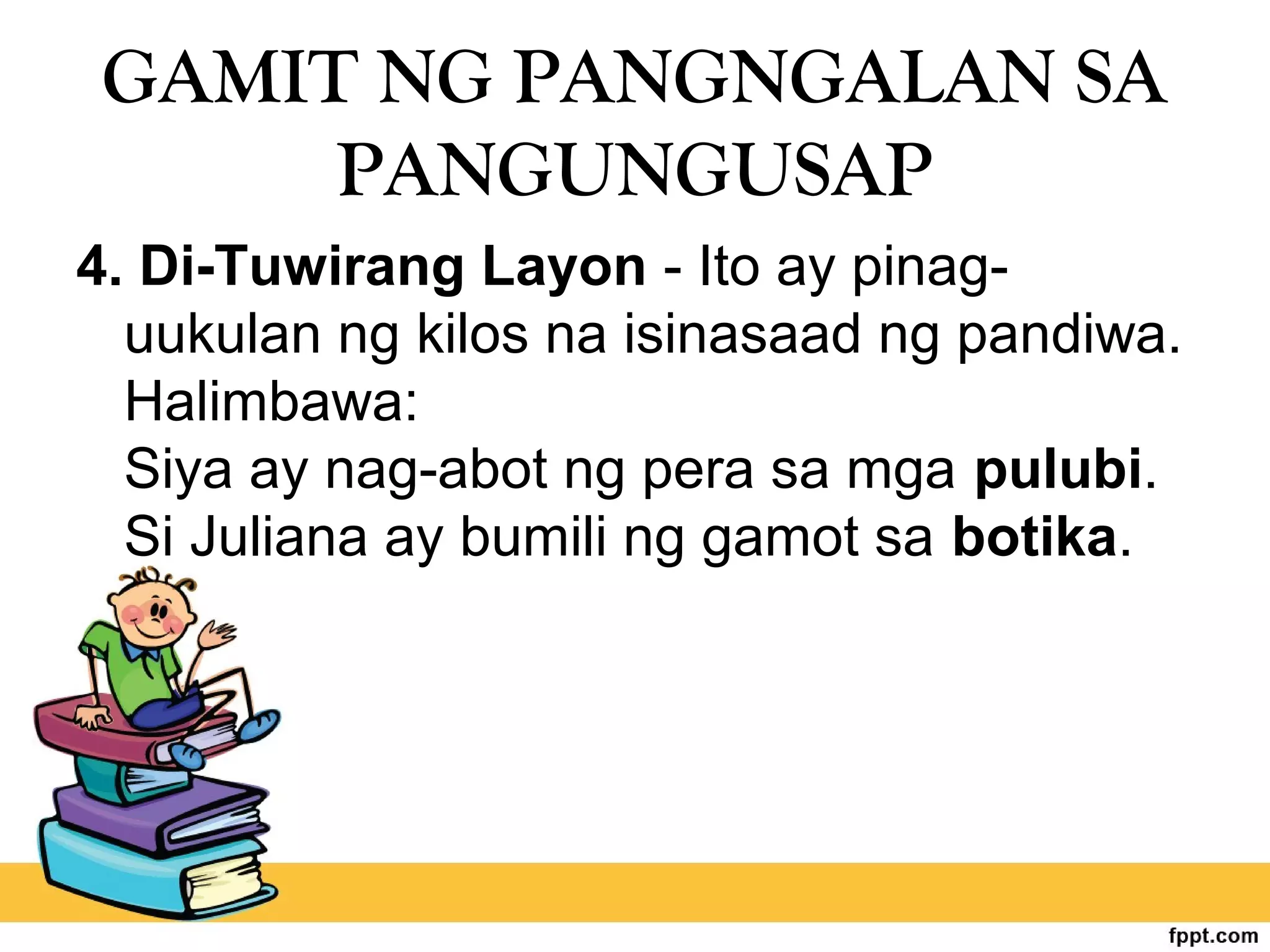 GAMIT NG PANGNGALAN SA
PANGUNGUSAP
4. Di-Tuwirang Layon - Ito ay pinag-
uukulan ng kilos na isinasaad ng pandiwa.
Halimbawa:
Siya ay nag-abot ng pera sa mga pulubi.
Si Juliana ay bumili ng gamot sa botika.
 
